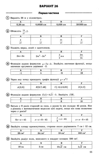 ВАРІАНТ 26
ІІШ ІІІШ ІІІШ М ІШ Ш ІІІІІІІІІІМ ІІІШ ІІІІШ ІІШ ІП
Перша частина
(Т) Виразіть 38 м у кілометрах.
ІШ М ІШ іІШ ІМ ІШ іМ іШ іМ Ш іиШ ІМ Ш М ІШ ІМ Н І
А Б В Г
0,38 км 0,0038 км 0,038 км 38000 км
( 2) Обчисліть — ;7-
17
А Б В Г
2 7 21 3
17 17 17 17
® Укажіть вираз, який е одночленом.
А Б В Г
2т + 3п 2т2-Зга2
2
—тп
2т
3 3п
(4) Функцію задано формулою у = 7х + 5 . Знайдіть значення функції, якщо
значення аргумента дорівнює -2.
А Б В Г
-1 5 -9 19
( 5) Через яку точку проходить графік функції у = х 2?
А Б В Г
А(2;8) £(0,7; 49) С(-0,1; 0,01) 2>(4;2)
(б ) Функцію задано формулою /(х ) = 4>/х~-5. Знайдіть /(9 ).
А Б В Г
7 2 8 31
© Батько у 8 разів старший за сина, а разом їх вік складає 45 років. Яке
з рівнянь є математичною моделлю цієї задачі, якщо вік сина позначено
через х років?
А Б В Г
8х + х = 45 х + х + 8 = 45
Х лг— + х = 45
8
х + х - 8 = 45
(в ) Знайдіть площу прямокутника, сторони якого дорівнюють 7 см і 12 см.
А Б В Г
38 см2 84 см2 19 см2 168 см2
(в ) Знайдіть радіус кола, вписаного в квадрат площею 100 см2
А Б В Г
10 см 5 см 10л/2 см 5^І2 см
55
 