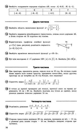 (і^) Знайдіть координати середини відрізка АВ, якщо А (-6 ;3 ), В (-2; —1).
А Б в г
(-4 ;-2 ) (-8 ;-2 ) (—4; і) (8;-2)
111111IIШІІШ1111И!11НIIІИ1111III!ІПІ ІIIИІ !І НІ І!11!
Друга частина НМ Ш Ш Ш Ш М ННМ М М ННШ М М Ш Ш НМ Ш М Ш Ш
(її) Знайдіть область визначення функції у = . -
(1 1
—х-і----
V 6 2 /
12) Знайдіть периметр рівнобедреного трикутника, основа якого дорівнює 40,
а бічна сторона на 15 коротша від основи.
(із) Користуючись графіком лінійної функції
y = f(x) (див. рисунок), розв’яжіть нерівність
(х + 9 )/(д :)< 0 .
Уі1
- Г ' " ' ^ 0 X
^2
(і4) Знайдіть проміжки знакосталості функції у = 10-2х .
@ Кут між векторами а і Ь дорівнює 120°, |а|= 5, |Ь|= 6. Знайдіть (2а +ЗЬ)а.
ІІІІІІІШ ІІІІІІІІІІІН ІШ Ш ІІШ ІМ ІІІІІІІІІІШ ІІІІІШ І
Третя частина П ІИ П Ш ІШ іІІІІІІП Ш Н ІІІІІІІІІШ ІІН П Ш ІШ Ш ІМ І
(іб) Два трактори, працюючи разом, зорали поле за 10 год. За скільки годин
може зорати поле кожен трактор, працюючи самостійно, якщо другому
трактору на це потрібно на 15 год більше, ніж першому?
(і7) Спростіть вираз ( ---
Ь-8уіЬ+16 ліЬ - 4
ь Уь
Ь-16 4ь - 4
(і^) 3 точки до прямої проведено дві похилі, проекції яких на пряму до­
рівнюють 12 см і ЗО см. Знайдіть відстань від точки до прямої, якщо
різниця довжин похилих дорівнює 14 см.
ІІІІШ ІІІІІІІШ ІІІШ ІІІІШ ІІІІІІІІІШ ІШ ІІІІШ ІІ Четверта частина М Ш Ш Ш Ш Ш Н Ш Ш Ш П Ш Ш Ш Ш Ш П Ш П Ш
. . х+1 2 -х 1 х -3
Розв яжіть рівняння -------+ --------= —+ --------.
0 8 4 12
Спростіть вираз І2+ ІЗ ••^2+/2+ /з -^2 + ^2 + ]2+4з -у2-[2 +^2 + ІЗ •
(2і) Сторона трикутника дорівнює 20 см, медіана, проведена до неї, — 11 см,
а різниця двох інших сторін — 10 см. Знайдіть невідомі сторони три­
кутника.
56
 