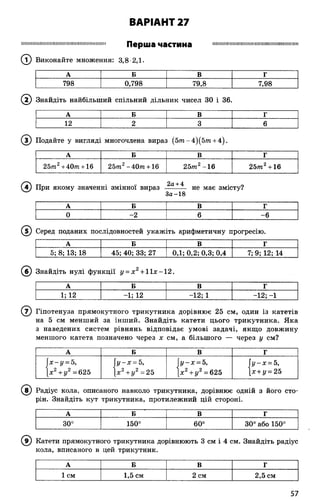 ВАРІАНТ 27
Перша частина
(Т) Виконайте множення: 3,8 2,1.
Ш Н Ш М ІІШ М ІІІІІШ ІІМ Ш ІІІІШ ІН Ш Ш ІІШ ІІІШ
А Б В Г
798 0,798 79,8 7,98
(2 ) Знайдіть найбільший спільний дільник чисел 30 і 36.
А Б В Г
12 2 3 6
© Подайте у вигляді многочлена вираз (5т-4)(5тп + 4).
А Б В Г
25т2+40/П + 16 2 5 т2-40яі + 16 25т2-16 2 5 т 2+ 16
(4 ) При якому значенні змінної вираз ~ не має змісту?
За-18
А Б В г
0 -2 6 -6
(5 ) Серед поданих послідовностей укажіть арифметичну прогресію.
А Б В Г
5; 8; 13; 18 45; 40; 33; 27 0,1; 0,2; 0,3; 0,4 7; 9; 12; 14
(б ) Знайдіть нулі функції у = х 2+ 1Іде—12.
А Б В Г
1; 12 -1; 12 -12; 1 -12; -1
( 7) Гіпотенуза прямокутного трикутника дорівнює 25 см, один із катетів
на 5 см менший за інший. Знайдіть катети цього трикутника. Яка
з наведених систем рівнянь відповідає умові задачі, якщо довжину
меншого катета позначено через х см, а більшого — через у см?
А Б В Г
х-у = 5,
х2+ у2 =625
у-х = 5,
х2+ у2 = 25
 у-х = 5,
[х2+ у 2= 625
 у-х = 5,
х + у = 25
(8 ) Радіус кола, описаного навколо трикутника, дорівнює одній з його сто­
рін. Знайдіть кут трикутника, протилежний цій стороні.
А Б В Г
30° 150° 60° 30° або 150°
Катети прямокутного трикутника дорівнюють 3 см і 4 см. Знайдіть радіус
кола, вписаного в цей трикутник.
А Б в Г
1 см 1,5 см 2 см 2,5 см
57
 