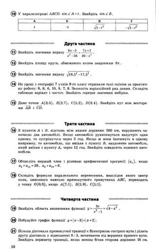 (l(j) У паралелограмі ABCD sin Z A = t. Знайдіть sin Z В .
А Б В г
t -t л/l - і 2 -V i - t 2
І І Ш І М І І І І І І І І І Н Ш І П Ш І Ш Н І І Ш І Ш І І І І Ш І І Ш Ш Н Iln v ra и а Г Т И М Я Ill............................ІІІІШ ІШ Ш ІІІІІ...... I ......... I!
(її) Знайдіть значення виразу
Друга частина
8х-5 1х + 1
х 2 - 3 6 3 6 - х 2
Знайдіть площу круга, обмеженого колом завдовжки 8 л .
^З) Знайдіть значення виразу л]і8,52-1 7 ,52 .
На уроці з географії 7 учнів 9-го класу отримали такі оцінки за практич­
ну роботу: 8, 8, 6, 10, 8, 7, 9. Запишіть варіаційний ряд даних. Складіть
таблицю варіант і частот. Знайдіть середнє значення вибірки.
© Дано точки А (2;5), £ (2 ;7 ), С (і;2), £>(3;4). Знайдіть кут між вектора­
ми АВ і СБ.
І Ш Ш І Ш Ш І Ш І Ш І І Ш І Ш Н Ш Ш І Ш І І Ш Ш І Ш Ш П Третя частина Ш ІШ ІШ Ш Ш Ш ІШ ІІІІШ И ІШ ІИ Ш Ш Ш ІІІІШ Ш І
3 пунктів А і В, відстань між якими дорівнює 360 км, вирушають од­
ночасно два автомобілі. Якщо автомобілі рухатимуться назустріч один
одному, то зустрінуться через 3 год. Якщо ж вони їхатимуть в одному
напрямку, то автомобіль, що виїхав з пункту В, наздожене автомобіль,
який виїхав з пункту А, через 12 год. Знайдіть швидкість кожного авто­
мобіля.
Обчисліть перший член і різницю арифметичної прогресії (ап), якщо
а5+ а12=36, а3+ а19=6.
Складіть формули паралельного перенесення, внаслідок якого центр
кола, описаного навколо прямокутного трикутника АВС, переходить
у точку 0 (0 ;0 ), якщо А(7;1), В (і;9 ), С(1;1).
шішішіііііішіішімішіїшіішішііішіі! Ч е т в е р т а ЧвСТИНв шшшішішіїшшішішшшшшішшш
(їв) Знайдіть область визначення функції у = — + л/4 - х 2 .
ч“ ' х —1
£) Побудуйте графік функції і/ = |х-3| + |х+ 2|.
(2і) Більша діагональ прямокутної трапеції є бісектрисою гострого кута і ділить
другу діагональ у відношенні 8: 5 , починаючи від вершини прямого кута.
Знайдіть периметр трапеції, якщо менша бічна сторона дорівнює 16 см.
58
 