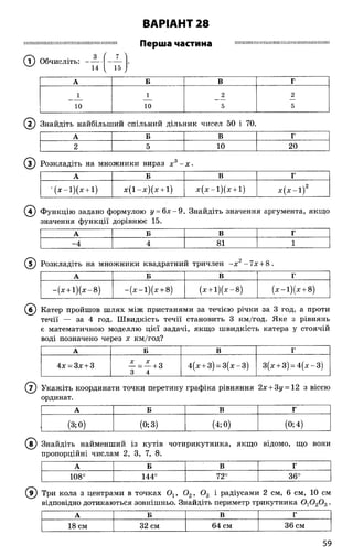 ВАРІАНТ 28
ШШШІШІІШШШІШШШІІНІШІІШІШШПШ
/
Перша частина І І Ш Ш Ж і Ш і Н Ш Ш Ж І ї Ш Ш Ш і Ш Ш Ш Ш Ж М І ! !
(Т) Обчисліть:
14
7
15
А Б В Г
1 1 2 2
10 10 5 5
( ї ) Знайдіть найбільший спільний дільник чисел 50 і 70.
А Б В г
2 5 10 20
© Розкладіть на множники вираз х 3- х ■
А Б В Г
' ( х - і ) ( х + і) х ( і - х ) ( х + і) х ( х - і ) ( х + і) х ( х - і ) 2
( 4) Функцію задано формулою у = 6 х - 9. Знайдіть значення аргумента, якщо
значення функції дорівнює 15.
А Б В Г
-4 4 81 1
© ) Розкладіть на множники квадратний тричлен - х 2-7 х + 8.
А Б В Г
- ( х + і ) ( х - 8 ) - ( х - і ) ( х + 8) (х + 1 )(х -8 ) ( х - і ) ( х + 8)
© Катер пройшов шлях між пристанями за течією річки за 3 год, а проти
течії — за 4 год. Швидкість течії становить 3 км/год. Яке з рівнянь
є математичною моделлю цієї задачі, якщо швидкість катера у стоячій
воді позначено через х км/год?
А Б В г
4х = 3х + 3
X X
- = - + 3
3 4
4(х + 3) = 3 (х -3 ) 3(х + 3) = 4 (х -3 )
© Укажіть координати точки перетину графіка рівняння 2х + 3у = 12 з віссю
ординат.
А Б в Г
(3;0) (°; з) (4;0) (0;4)
© Знайдіть найменший із кутів чотирикутника, якщо відомо, що вони
пропорційні числам 2, 3, 7, 8".
А Б В Г
108° 144° 72°
О
со
;СО
і
Три кола з центрами в точках Ох, 0 2, 0 3 і радіусами 2 см, 6 см, 10 см
відповідно дотикаються зовнішньо. Знайдіть периметр трикутника 0 10 20 3.
А Б В Г
18 см 32 см 64 см 36 см
59
 