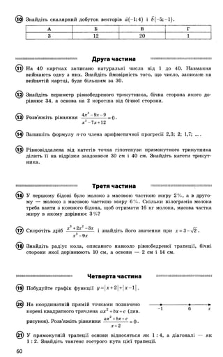 Знайдіть скалярний добуток векторів а(-1;4) і 2?(-5;-і).
А Б В І Г
3 12 20 1
і; 111н 11н11ш 11:111Нінііп іIIіІП имміII11II111миі) Д р у г а Н а С Т И Н а м п і і і ш і ш ш і і ш і ш і ш ш і ш ш ш і м і і ш і ш ш і і
© На 40 картках записано натуральні числа від 1 до 40. Навмання
виймають одну з них. Знайдіть ймовірність того, що число, записане на
вийнятій картці, буде більшим за ЗО.
,12) Знайдіть периметр рівнобедреного трикутника, бічна сторона якого до­
рівнює 34, а основа на 2 коротша від бічної сторони.
® г> , ■ 4 х 2 - 9 х - 9
Розвяжіть рівняння ---------------- = 0-
х 2- 7х + 12
(і^) Запишіть формулу тг-го члена арифметичної прогресії 2,3; 2; 1,7; ....
(Т^) Рівновіддалена від катетів точка гіпотенузи прямокутного трикутника
ділить її на відрізки завдовжки ЗО см і 40 см. Знайдіть катети трикут­
ника.
ніш Т р е Т Я Ч а С Т И Н а шшмшіїшіішпшшшшшішшішшшшії
© ) У першому бідоні було молоко з масовою часткою жиру 2% , а в друго­
му — молоко з масовою часткою жиру 6% . Скільки кілограмів молока
треба взяти з кожного бідона, щоб отримати 16 кг молока, масова частка
жиру в якому дорівнює 3 %?
З х /—
Скоротіть дріб ----------------- і знайдіть його значення при х = 3- V2 .
х - 9 х
Знайдіть радіус кола, описаного навколо рівнобедреної трапеції, бічні
сторони якої дорівнюють 10 см, а основи — 2 см і 14 см.
м ііш іііііііпііііш іш ііш ш іш ш іш ш іїїш Ч е т в е р т а Ч Э С Т И Н З п ш ш ш ш ш іш ш ш іш ш иш ш іш ш ш ш
(і9) Побудуйте графік функції г/ = |х+ 2|+ |х-і| .
Q) На координатній прямій точками позначено ------ •---------------- •---------- ►
2 . , -1 6 хкорені квадратного тричлена ах +Ьх + с (див.
, т , , . а х 2 + Ь х + с -
рисунок). Розв яжіть рівняння ---------------- = 0 •
х + 2
1) У прямокутній трапеції основи відносяться як 1: 4, а діагоналі — як
1: 2. Знайдіть тангенс гострого кута цієї трапеції.
 