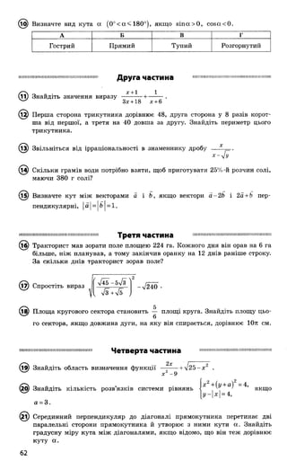 0^) Визначте вид кута а (0°<а<180°), якщо віпооО, соєасО .
А Б В г
Гострий Прямий Тупий Розгорнутий
Ш Ш ІШ ІІШ ІІШ Ш ІШ Ш ІШ Ш Ш Ш Ш Ш ІІШ Ш Ш Друга частина Ш П Ш Ш Ш Ш ІІІ) ІІШ Ш Ш ІШ Ш ІШ Ш ІШ Ш
х + 1 1
(її) Знайдіть значення виразу
Зх +18 х +6
(12) Перша сторона трикутника дорівнює 48, друга сторона у 8 разів корот­
ша від першої, а третя на 40 довша за другу. Знайдіть периметр цього
трикутника.
(13) Звільніться від ірраціональності в знаменнику дробу
- Я
(і^) Скільки грамів води потрібно взяти, щоб приготувати 25%-й розчин солі,
маючи 380 г солі?
(і^) Визначте кут між векторами а і Ь, якщо вектори а-2Ь і 2а + Ь пер­
пендикулярні, а = Ь = 1.
Третя частина
© ) Тракторист мав зорати поле площею 224 га. Кожного дня він орав на 6 га
більше, ніж планував, а тому закінчив оранку на 12 днів раніше строку.
За скільки днів тракторист зорав поле?
© ) Спростіть вираз I У240 •
(їв) Площа кругового сектора становить — площі круга. Знайдіть площу цьо-
6
го сектора, якщо довжина дуги, на яку він спирається, дорівнює 10л см.
; 111П 111їм 11! І П 11111! ІП і 11II І! Н И 11!!! 11 ] 11М11Н І Ч е Т В Є р Т З ЧЗСТИНЗ
.
Ш І І Ш І І І Ш І
(їв) Знайдіть область визначення функції —| ^ - + л/25-х2 .
х - 9
Іх 2+(и + а)2 =4.
якщо
гз - • > • х2+(у + а) =4,
5) Знайдіть КІЛЬКІСТЬ розв ЯЗК1В системи рівнянь < 1
[г/-|х| = 4,
а = 3.
і) Серединний перпендикуляр до діагоналі прямокутника перетинає дві
паралельні сторони прямокутника й утворює з ними кути а. Знайдіть
градусну міру кута між діагоналями, якщо відомо, що він теж дорівнює
куту а.
 