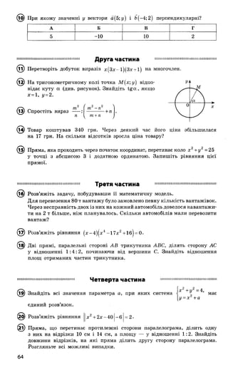 (15) При якому значенні у вектори а(5;г/) і £>(-4; 2) перпендикулярні?
А Б В г
5 -10 10 2
Ш І І І Н І Ш І Ш І І Ш Ш І П І Н Ш П Ш І І Н Ш Ш Ш Ш Ш Ш
Друга частина
Перетворіть добуток виразів х(3х~і)(3х + і) на многочлен.
М Н Н І Ш Н П М М М М і І І І М Ш і Н Н Н И Ш М І М І І М И І І М
13р На тригонометричному колі точка М( х; у) відпо­
відає куту а (див. рисунок). Знайдіть tg(X, якщо
х = 1, у=2.
© ) Спростіть вираз
т
п
2 2
т -п
-+ п .
т+ п
на 17 грн. На скільки відсотків зросла ціна товару?
(і^) Пряма, яка проходить через початок координат, перетинає коло х 2+у2= 25
у точці з абсцисою 3 і додатною ординатою. Запишіть рівняння цієї
прямої.
Н И Н І Ш Н І Ї І І Ш І І Ш І І Ш І І I I I I ! П І Ш І Ш І Ш НІ Н І Ш І Третя частина І І Ш І І І Н І Ш Н І Н Ш Н Н П Ш І І І Н Ш І І І Н І І Ш І І Ш Ш І І І
(іб) Розв’яжіть задачу, побудувавши її математичну модель.
Для перевезення 80 т вантажу було замовлено певну кількість вантажівок.
Через несправність двох із них на кожний автомобіль довелося навантажи­
ти на 2 т більше, ніж планувалось. Скільки автомобілів мали перевозити
вантаж?
© ) Розв’яжіть рівняння (х-4)|х4 -1 7 х 2+1б| = 0.
® ) Дві прямі, паралельні стороні АВ трикутника АВС, ділять сторону АС
у відношенні 1 :4 :2 , починаючи від вершини С. Знайдіть відношення
площ отриманих частин трикутника.
І П І І Ш І Ш Ш Ш Ш І І І Ш І Ш Н Ш П І Ш І І І Ш П І Ш І Четверта частина ! І І І І Ш І І ! І Н Ш І І Ш І Ш Н І І П И Ш Н І Ш І Ї ! ! Н І Ш І !
(і9) Знайдіть всі значення параметра а, при яких система Х ~ м а є
[у = х +а
єдиний розв’язок.
0) Розв’яжіть рівняння х2+ 2 х -4 0 1-6 = 2 •
( © Пряма, що перетинає протилежні сторони паралелограма, ділить одну
з них на відрізки 10 см і 14 см, а площу — у відношенні 1:2. Знайдіть
довжини відрізків, на які пряма ділить другу сторону паралелограма.
Розгляньте всі можливі випадки.
 