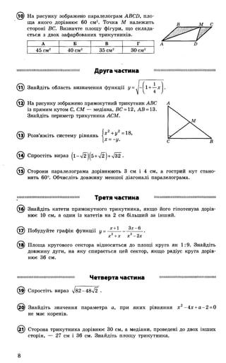(і^) На рисунку зображено паралелограм АВСБ, пло­
ща якого дорівнює 60 см2. Точка М належить
стороні ВС. Визначте площу фігури, що склада­
ється з двох зафарбованих трикутників.
В Т С
А Б В Г
45 см2 40 см2 35 см2 ЗОсм2
Б
Друга частина
11) Знайдіть область визначення функції У= Л|-| 1+ ~ х І-
12) На рисунку зображено прямокутний трикутник АВС
із прямим кутом С, СМ — медіана, ВС = 12, АВ = 13.
Знайдіть периметр трикутника АСМ.
(і^) Розв’яжіть систему рівнянь
х 2+ у2 = 18,
[X = -у.
(13) Спростіть вираз ( і - 72 )^5+/2 )+У32" •
^5) Сторони паралелограма дорівнюють 3 см і 4 см, а гострий кут стано­
вить 60°. Обчисліть довжину меншої діагоналі паралелограма.
шпіпшіїнішшіїїііііімніншпііішіішііііш Т р е Т Я ЧаСТИНЗ інііішішіініішіпппнішмшміїніїшішііііі
(іб) Знайдіть катети прямокутного трикутника, якщо його гіпотенуза дорів­
нює 10 см, а один із катетів на 2 см більший за інший.
(і7) Побудуйте графік функції у =
х +1 Зх-6
х 2+х х2-2х
(їв) Площа кругового сектора відноситься до площі круга як 1:9. Знайдіть
довжину дуги, на яку спирається цей сектор, якщо радіус круга дорів­
нює 36 см.
ІІПІІІШПШМШПІШІПШШШПІМІІІШІШП Четверта частина ІІІШМІІШІМІІІІІШІМІІІШМІІІШМІІМШМІІІ
(і^) Спростіть вираз л/8 2 -4 8 л/2 .
Ф Знайдіть значення параметра а, при яких рівняння х 2-4 х + а -2 = 0
не має коренів.
(2і) Сторона трикутника дорівнює 30 см, а медіани, проведені до двох інших
сторін, — 27 см і 36 см. Знайдіть площу трикутника.
 