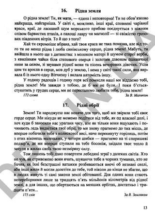 16. Рідна земля
О рідна земле! Ти, як мати, — єдина і неповторна! Ти не обов’язково
найкраща, найгарніша. У світі є, можливо, інші краї, сповнені чарівної
краси, краї, де ласкавий шум морського прибою поєднується з ніжним
співом барвистих птахів, а пахощі лавру чи магнолії — зі свіжістю грозо­
вих південних вітрів. Той що з того?
Хай ти скромніше вбрана, хай твоя краса не така показна, але від то­
го ти не менш рідна і люба синівському серцю, рідна земле! Мабуть, ти
ввійшла в нього ще з дитинства: з молоком матері й шумом старої верби,
з квилінням чайки біля степового озерця і золотим дзвоном пшеничної
ниви за селом, зі звуками рідної мови та пісень вечорових дівочих. Усім
цим ти вросла в серце, мов дуб у землю, і нема у світі такої сили, яка вир­
вала б із нього одну Вітчизну і вклала натомість іншу.
У годину радощів і годину горя всі помисли наші ми віддаємо тобі,
рідна земле! Ми завжди з тобою, де б ми не були. І поки б’ється-
стукотить у грудях серце, ми не перестанемо любити тебе, рідна земле!
172 слова ЗаВ.Маликом
17. Рідні обрії
Земле! Ти народжуєш нас неначе для того, щоб ми звіряли тобі своє
горде серце. Ми нікуди не можемо подітися від тебе, як од власної долі, і
хоч куди б заносили нас урагани часу, але як тільки вони вщухають і по­
чинають ледь виднітися твої обрії, то ми знову прагнемо до тих місць, де
вперше побачили тебе з колискової висі, наче перекинуту горілиць, потім
з отих віконець маленьких, у чотири шибки — прагнемо на ті споришеві
подвір’я, де ми вперше ступили на тебе босоніж, звідали твоє тепло й
зачули в жилах своїх твою незміряну силу.
Тож лишень тобі дано повертати лебедині зграї з далеких світів. Хто
не чув, як стривожено вони ячать, шукаючи тебе в чорних туманах, хто не
бачив, як їхні безстрашні ватажки розбиваються вночі об незнані скелі,
аби інші жили й могли долетіти до тебе, той ніколи до кінця не збагне, що
в людях живуть ті самі закони землі обітованої. Для одних вони стають
непереборними лише за тридцять п’ять мільйонів кілометрів від рідної
землі, а для інших, що обертаються на менших орбітах, достатньо і три­
дцяти п’яти...
175 слів За В. Земляком
13
D
PA
.IN
.U
A
 