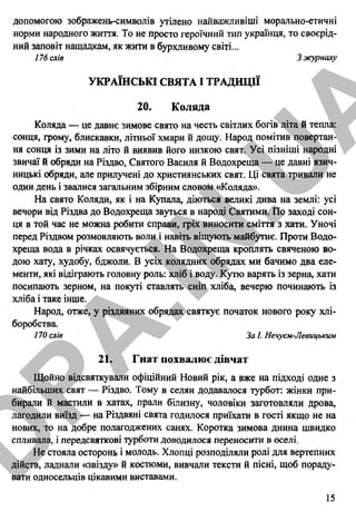 допомогою зображень-символів утілено найважливіші морально-етичні
норми народного життя. То не просто героїчний тип українця, то своєрід­
ний заповіт нащадкам, як жити в бурхливому світі...
176 слів 3 журналу
УКРАЇНСЬКІ СВЯТА І ТРАДИЦІЇ
20. Коляда
Коляда — це давнє зимове свято на честь світлих богів літа й тепла:
сонця, грому, блискавки, літньої хмари й дощу. Народ помітив повертан­
ня сонця із зими на літо й виявив його низкою свят. Усі пізніші народні
звичаї й обряди на Різдво, Святого Василя й Водохреща — це давні язич­
ницькі обряди, але прилучені до християнських свят. Ці свята тривали не
один день і звалися загальним збірним словом «Коляда».
На свято Коляди, як і на Купала, діються великі дива на землі: усі
вечори від Різдва до Водохреща звуться в народі Святими. По заході сон­
ця в той час не можна робити справи, гріх виносити сміття з хати. Уночі
перед Різдвом розмовляють воли і навіть віщують майбутнє. Проти Водо­
хреща вода в річках освячується. На Водохреща кроплять свяченою во­
дою хату, худобу, бджоли. В усіх колядних обрядах ми бачимо два еле­
менти, які відіграють головну роль: хліб і воду. Кутю варять із зерна, хати
посипають зерном, на покуті ставлять сніп хліба, вечерю починають із
хліба і таке інше.
Народ, отже, у різдвяних обрядах святкує початок нового року хлі­
боробства.
170 слів За І. Нечуєм-Левицьким
21. Гнат похвалює дівчат
Щойно відсвяткували офіційний Новий рік, а вже на підході одне з
найбільших свят — Різдво. Тому в селян додавалося турбот: жінки при­
бирали й мастили в хатах, прали білизну, чоловіки заготовляли дрова,
лагодили виїзд — на Різдвяні свята годилося приїхати в гості якщо не на
нових, то на добре полагоджених санях. Коротка зимова днина швидко
спливала, і передсвяткові турботи доводилося переносити в оселі.
Не стояла осторонь і молодь. Хлопці розподіляли ролі для вертепних
дійств, ладнали «звізду» й костюми, вивчали тексти й пісні, щоб пораду­
вати односельців цікавими виставами.
15
D
PA
.IN
.U
A
 
