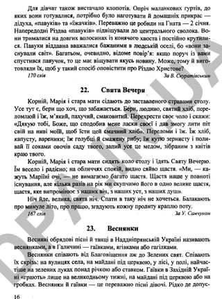 Для дівчат також вистачало клопотів. Опріч маланкових гуртів, до
яких вони готувалися, потрібно було наготувати й домашніх прикрас —
дідуха, «павуків» та «їжачків». Переважно це робили на Гната — 2 січня.
Напередодні Різдва «павуків» підвішували до центрального сволока. Во­
ни трималися на довгих волосинах із конячого хвоста і постійно крутили­
ся. Павуки віддавна вважалися бажаними в людській оселі, бо «вони за­
снували світ». Багатьом, очевидно, відоме повір’я: якщо поруч із вами
спустився павучок, то це має віщувати якусь новину. Може, тому й виго­
товляли їх, щоб у такий спосіб оповістити про Різдво Христове?
170 слів За В. Скуратівським
22. Свята Вечеря
Корній, Марія і стара мати сідають до заставленого стравами столу.
Усе тут є, бери що хоч, що забажається. Бери, людино, святий хліб, пере­
ломлюй і їж, м’який, пахучий, смаковитий. Перехрести своє чоло і скажи:
«Дякую тобі, Боже, що сподобив мене ласки своєї і дав змогу лити піт
свій на ниві моїй, щоб їсти цей смачний хліб». Переломи і їж. їж хліб,
капусту, вареники; їж голубці й смажену рибу; їж кутю зернисту і поли­
вай її соками овочів саду твого, запий усе це медом, зібраним з квітів
краю твого.
Корній, Марія і стара мати сидять коло столу і їдять Святу Вечерю,
їм весело і радісно; на обличчях спокій, видно сяйво щастя. «Ми, — ка­
жуть Маріїні очі, — не вимагаємо багато щастя. Щастя наше у повноті
існування, але кілька разів на рік ми скупчимо його в одно велике щастя,
щастя, яке випромінює з наших віч, з наших уст, з наших душ».
Ніч йде, велика, свята ніч. Спати в таку ніч не хочеться. Балакають
про минуле літо, про працю, згадують кожну пролиту краплю поту.
167 слів За У. Самчуком
23. Веснянки
Весняні обрядові пісні й танці в Наддніпрянській Україні називають
веснянками, а в Галичині — гаївками, ягівками або гагілками.
Веснянки співають від Благовіщення аж до Зелених свят. Співають
їх скрізь: на вулицях села, на майдані під церквою, у лісі, у полі, найчас­
тіше на зелених луках понад річкою або ставком. Гаївки в Західній Украї­
ні «грають» лише на великодньому тижні, на майдані під церквою або на
гробках. Веснянки й гаївки — це переважно пісні дівочі. Рідко де допус­
16
D
PA
.IN
.U
A
 