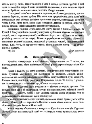 гіллям клену, липи, ясеня та осики. Гілля й молоді деревця, зрубані в цей
день для оздоби двору й хати, називають клечанням, а весь тиждень перед
святою Трійцею — клечальним, зеленим або русальним.
Стародавні слов’яни молилися деревам, особливо дупляним, покло­
нялися березам, липам, дубам. Під захистом предковічних лісів слов’яни
виконували свої обряди, зокрема приносили жертви, запалювали вогні на
честь богів. Крім того, вони мали священні дерева на полях, дорогах і
поміж селами. «Найсвятішим» вважався старий дуб.
Залишком звичаїв стародавнього світу також є плетіння вінків. Із
Греції й Риму прийшов звичай увінчувати дубовими вінками заслужених
людей, як-от: переможців на Олімпійських іграх, тих, що досягли великих
успіхів у мистецтві чи науці. Вінки в українських народних обрядах є
символом великої пошани, молодості, утіленням чистої, незаплямованої
краси. Крім того, за народною уявою, вінок із живих квітів — це оберіг
від злої напасті.
167 слів За О. Воропаєм
26. Ясне-красне Купайло
Купайло святкується в час літнього сонцестояння — 7 липня, на
п’ятнадцятий день після найкоротшої ночі, рівно через півроку після Ко­
ляди.
Краса і радість на святі невгасні. Очищувальний животворний во­
гонь Купайла має горіти від смеркання до світання. Линуть співи-
переспіви над селом і купальським дзвоном відгукуються в душі кожного.
Раптом свист, шипіння, тріскотня. Озираються люди. То хлопці з узвиш­
шя палаюче колесо — символ руху Сонця — запустили.
Тим часом дівчата ідуть ворожити — віночки за водою пускати. По­
декуди вони ще й зі свічечками. «Куди віночок попливе, звідти й милий
прибуде», — кажуть люди. І хоч дівчата знають своїх обранців, усе ж
додивляються за віночками: куди попливуть?
У наддніпрянських селах дівчата, пускаючи вінки, приказують: «Хто
вінок спіймає, той — пара моя!» Виносить юнак вінок, снагою води опо-
лісканий, і віддає його своїй коханій.
Хтось додому збирається, а комусь — Купайло на всю ніч. Гуртами
сідають люди на запахущій траві — закінчують свято купальською вече­
рею.
18
D
PA
.IN
.U
A
 