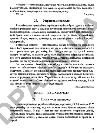 Купайло — свято всуціль поетичне. Чисте, як джерельна вода, палке
й очищувальне, наснажливе для душі, як купальський вогонь, воно йде з
глибини віків, утверджуючи свою незнищенну силу.
168 слів З журналу
27. Українське весілля
З давніх-давен традиційне українське весілля було одним з найваж­
ливіших родинних свят. З ним пов’язували не лише шлюб молодих, поєд­
нання двох родів. Це була подія масштабна, надзвичайно відповідальна, у
якій брало участь чимало людей: старости, свати, свахи, коровайниці,
дружки, бояри, музики, куховарки, запрошені родичі, сусіди і просто
«запорожці».
Українське весілля — непередавано багате буйноцвітгя народного
генія, його вражаюча здатність під час чи не найвідповідальнішої події в
житті розсипати пригорщі сміху; його зворушливі до сліз туга і печаль,
зажура і скорбота, на самому денці яких просвітлює жаринка оптимізму;
це і його щемлива розрада, гомінка втіха, естетична насолода, нестримна
розвага, що так влучно передається самою назвою — весілля.
Весілля являло собою комплекс обрядів, звичаїв, символів, спрямо­
ваних на забезпечення міцного шлюбу, здоров’я й багатства молодого
подружжя. Скажімо, до випікання весільного короваю запрошували тіль­
ки тих заміжніх жінок, які жили зі своїми чоловіками в злагоді, були чес­
ними, порядними, мали діток. Українське весілля — могутній код націо­
нальної ментальності. Отож пізнаваймо духовне коріння народу, і хай
нам ніколи не буде «гірко» — хай буде весело!
163 слова За М. Дмитренком
ПІСНЯ — ДУША НАРОДУ
28. Пісня — душа народу
Пісня супроводжує український народ упродовж усієї його історії. У
часи розквіту та занепаду, під час важких випробувань народна пісня
допомагала людям. У ній — пам’ять про визначних історичних діячів,
минуле, щирі почуття. Пісня неодмінно лунала при народженні немовля­
ти, хрещенні, весіллі, у будь-яке свято. Пісня допомагала в праці та в
дорозі.
19
D
PA
.IN
.U
A
 