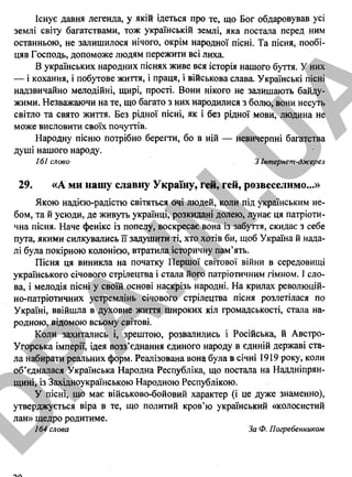 Існує давня легенда, у якій ідеться про те, що Бог обдаровував усі
землі світу багатствами, тож українській землі, яка постала перед ним
останньою, не залишилося нічого, окрім народної пісні. Та пісня, пообі­
цяв Господь, допоможе людям пережити всі лиха.
В українських народних піснях живе вся історія нашого буття. У них
— і кохання, і побутове життя, і праця, і військова слава. Українські пісні
надзвичайно мелодійні, щирі, прості. Вони нікого не залишають байду­
жими. Незважаючи на те, що багато з них народилися з болю, вони несуть
світло та свято життя. Без рідної пісні, як і без рідної мови, людина не
може висловити своїх почуттів.
Народну пісню потрібно берегти, бо в ній — невичерпні багатства
душі нашого народу.
161 слово З Інтернет-джерел
29. «А ми нашу славну Україну, гей, гей, розвеселимо...»
Якою надією-радістю світяться очі людей, коли під українським не­
бом, та й усюди, де живуть українці, розкидані долею, лунає ця патріоти­
чна пісня. Наче фенікс із попелу, воскресає вона із забуття, скидає з себе
пута, якими силкувались її задушити ті, хто хотів би, щоб Україна й нада­
лі була покірною колонією, втратила історичну пам’ять.
Пісня ця виникла на початку Першої світової війни в середовищі
українського січового стрілецтва і стала його патріотичним гімном. І сло­
ва, і мелодія пісні у своїй основі наскрізь народні. На крилах революцій­
но-патріотичних устремлінь січового стрілецтва пісня розлетілася по
Україні, ввійшла в духовне життя широких кіл громадськості, стала на­
родною, відомою всьому світові.
Коли захитались і, зрештою, розвалились і Російська, й Австро-
Угорська імперії, ідея возз’єднання єдиного народу в єдиній державі ста­
ла набирати реальних форм. Реалізована вона була в січні 1919 року, коли
об’єдналася Українська Народна Республіка, що постала на Наддніпрян­
щині, із Західноукраїнською Народною Республікою.
У пісні, що має військово-бойовий характер (і це дуже знаменно),
утверджується віра в те, що политий кров’ю український «колосистий
лан» щедро родитиме.
164 слова За Ф. Погребенником
D
PA
.IN
.U
A
 