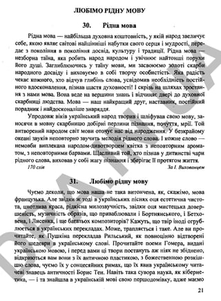 ЛЮБІМО РІДНУ МОВУ
ЗО. Рідна мова
Рідна мова — найбільша духовна коштовність, у якій народ звеличує
себе, якою являє світові найцінніші набутки свого серця і мудрості, пере­
дає з покоління в покоління досвід, культуру і традиції. Рідна мова —
незборна таїна, яка робить народ народом і увічнює найтонші порухи
його душі. Заглиблюючись у таїну мови, ми засвоюємо золоті скарби
народного досвіду і виховуємо в собі творчу особистість. Яка радість
чекає кожного, хто відчув глибінь слова, усвідомив необхідність постій­
ного вдосконалення, пізнав щастя духовності! І скрізь на шляхах зростан­
ня з нами мова. Вона веде на вершини знань і відчиняє двері до духовної
скарбниці людства. Мова — наш найкращий друг, наставник, постійний
порадник і найдосконаліше знаряддя.
Упродовж віків український народ творив і шліфував свою мову, за­
носячи в мовну скарбницю добірні перлини пізнання, почуття, мрії. Той
витворений народом світ мови оточує нас від народження. У безкрайому
океані звуків неповторно звучить мелодія рідного слова. І кожне слово —
немовби виплекана народом-дивотворцем квітка з неповторним арома­
том, з неповторними барвами. Щасливий той, хто пізнав у дитинстві чари
рідного слова, виховав у собі жагу пізнання і зберігає її протягом життя.
170 слів За І. Вихованцем
31. Любімо рідну мову
Чуємо деколи, що мова наша не така витончена, як, скажімо, мова
французька. Але звідки ж тоді в українських піснях оця естетична чисто­
та, цнотлива краса, рідкісна милозвучність, звідки оця мистецька довер­
шеність, музичність образів, що приваблювали і Бортнянського, і Бетхо-
вена, і Лисенка, і ще багатьох композиторів? Кажуть, що твір іноді огруб-
люється в українських перекладах. Може, трапляється і таке. Але ви про­
читайте, як Пушкіна перекладав Рильський, як повноцінно відтворені
його шедеври в українському слові. Прочитайте поеми Гомера, видані
українською мовою, і перед вами ці твори постануть аж ніяк не збіднено,
відкриються вам вони з їх античною пластикою, з божественною розкіш­
шю слова, чуємо їх у сонцесяйних римах, що їх явив українському чита­
чеві знавець античності Борис Тен. Навіть така сувора наука, як кіберне­
тика, — і та знайшла в українській мові свою першодомівку, адже маємо
21
D
PA
.IN
.U
A
 