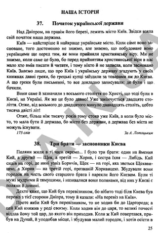 НАША ІСТОРІЯ
37. Початок української держави
Над Дніпром, на правім його березі, лежить місто Київ. Звідси взяла
свій початок наша держава.
Київ — найстаріше й найкраще українське місто. Коли саме воно за­
сноване, того достеменно не знаємо, але знаємо, що побудоване воно
українцями ще перед тим, як вони прийняли християнську віру. Ми не
знаємо, коли саме це було, бо перед прийняттям християнської віри в нас
мало хто вмів писати й читати, і тому ніхто й не записав, коли засновано
Київ. Знаємо лише, що про Київ і українську державу згадують у своїх
книжках давні греки, бо грецькі купці заїздили за товарами аж до Києва.
А що греки були письменні, то все докладно записували: де були і що,
бачили.
Вони саме й зазначили з восьмого століття по Христі, що тоді були в
Києві, на Україні. Як же це було давно! Уже закінчується двадцяте сто­
ліття. Отже, від восьмого до двадцятого минуло дванадцять століть, цебто
тисяча двісті літ!
Отже, більш ніж тисячу років тому стояв уже Київ, а коли було міс­
то, то мала бути й держава, бо місто без держави, а держава без міста не
можуть існувати.
175 слів За А. Лотоцьким
38. Три брати — засновники Києва
Поляни жили в ті часи окремо... І було три брати: один на ймення
Кий, а другий — Щек, а третій — Хорив, і сестра їхня — Либідь. Кий
сидів на горі, де нині узвіз Боричів, Щек — на горі, яка зветься Щекави-
цею, а Хорив — на третій горі, прозваній Хоривицею. Збудували вони
городок на честь свого старшого брата і нарекли його Києвом. Були ті
мужі мудрими й тямущими, і називалися вони полянами, від них у Києві є
поляни й донині.
Дехто каже, що Кий був перевізником, бо нібито тоді біля Києва був
перевіз з тієї сторони Дніпра, тому й казали: «На перевіз на Київ».
Проте якби Кий був перевізником, то не ходив би до Царгорода; а
цей Кий княжив у роді своєму. Коли ходив він до царя, то великі почесті
віддав йому той цар, до якого він приходив. Коли ж Кий повертався, при­
був на Дунай, й уподобав місце, і збудував малий городок, і хотів осісти в
25
4* Українська мова. 9 клас. Збірник диктантів для підготовки до ДПА
D
PA
.IN
.U
A
 