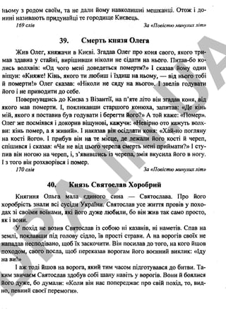 ньому з родом своїм, та не дали йому навколишні мешканці. Отож і до­
нині називають придунайці те городище Києвець.
169 слів За «Повістю минулих літ»
39. Смерть князя Олега
Жив Олег, княжачи в Києві. Згадав Олег про коня свого, якого три­
мав здавна у стайні, вирішивши ніколине сідати на нього. Питав-бо ко­
лись волхвів: «Од чого менідоведеться померти?» І сказав йому один
віщун: «Княже! Кінь, якого ти любиш і їздиш на ньому, — від нього тобі
й померти!» Олег сказав: «Ніколи не сяду на нього». І звелів годувати
його і не приводити до себе.
Повернувшись до Києва з Візантії, на п’яте літо він згадав коня, від
якого мав померти. І, покликавши старшого конюха, запитав: «Де кінь
мій, якого я поставив був годувати і берегти його?» А той каже: «Помер».
Олег же посміявся і докорив віщунові, кажучи: «Невірно ото кажуть волх­
ви: кінь помер, а я живий». І наказав рін осідлати коня: «Хай-но погляну
на кості його». І прибув він на те місце, де лежали його кості й череп,
спішився і сказав: «Чи не від цього черепа смерть мені приймати?» І сту­
пив він ногою на череп, і, з’явившись із черепа, змія вкусила його в ногу.
І з того він розхворівся і помер.
170 слів За «Повістю минулих літ»
40. Князь Святослав Хоробрий
Княгиня Ольга мала єдиного сина — Святослава. Про його
хоробрість знали всі сусіди України. Святослав усе життя провів у похо­
дах зі своїми воїнами, які його дуже любили, бо він жив так само просто,
як і вони.
У похід не возив Святослав із собою ні казанів, ні наметів. Спав на
землі, поклавши під голову сідло, їв прості страви. А на ворогів своїх не
нападав несподівано, щоб їх заскочити. Він посилав до того, на кого йшов
походом, свого посла, щоб переказав ворогам його воєнний виклик: «Іду
на в и !»
І аж тоді йшов на ворога, який тим часом підготувався до битви. Та­
ким звичаєм Святослав здобув собі шану навіть у ворогів. Вони й боялися
його дуже, бо думали: «Коли він нас попереджає про свій похід, то, вид­
но, певний своєї перемоги».
26
D
PA
.IN
.U
A
 
