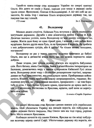 Такий-то князь-лицар став володарем України по смерті княгині
Ольги. Він довго не сидів у Києві, передав усю владу в державі своїм
трьом синам: Ярополкові, Олегові й Володимирові. А міг він собі це до­
зволити, бо князь Ігор і княгиня Ольга впорядкували державу так, що
панував там лад і спокій.
173 слова За А. Лотсщьким
41. Володимир
Минало десяте століття. Київська Русь вступала у друге тисячоліття
могутньою державою. Дружби з нею домагалися країни Європи й Азії.
Досягши значних успіхів, князь Володимир не мав наміру спочивати на ;
лаврах. Життя дало йому не один гіркий урок, і кожний з них робив його
мудрішим. Багато друзів мала Русь, та не бракувало й ворогів. Як зробити
з них доброзичливих сусідів, або й друзів? Чи тільки мечем, походами,
пострахом?
Володимир не раз у тяжку хвилину подумки звертався до бабусі
Ольги, яка ще в дитинстві вчила його, що зло можна перемогти лише
добром.
Лише згодом, уже зрілим мужем, збагнув він мудрість бабусиних
слів. Його батько, князь Святослав, бився з візантійським імператором на
Балканах, домагаючись миру з давнім суперником Київської Русі лезом
меча. Володимир досяг миру з Візантією розширенням торгівлі, запрова­
дивши на Русі християнство, яке сповідували греки. Приборкавши войов­
ничість Візантії, князь приборкав власну непримиренність, гординю. Во­
лодимир розумів, що утвердження високого, прекрасного — це теж боро­
тьба зі злом. І тому почав будувати храми, привчаючи до краси своїх си­
нів — Святополка, Мстислава та Ярослава, мріючи, щоб вони не ворогу­
вали між собою.
173 слова Із книги «Скарби України»
42. Ярослав
По смерті Мстислава став Ярослав єдиним князем усіх українських
земель. Щоб убезпечити Україну від нападів ворогів, він побудував на
межах держави багато твердинь. Над Сяном звів він тоді город, укріпив
його. Місто назвали Ярославом.
Розбивши печенігів під самим Києвом, Ярослав на тім місці побуду­
вав величаву церкву святої Софії. Убезпечивши державу від ворогів, він
27
D
PA
.IN
.U
A
 