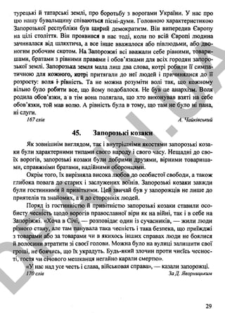 турецькі й татарські землі, про боротьбу з ворогами України. У нас про
цю нашу бувальщину співаються пісні-думи. Головною характеристикою
Запорозької республіки був щирий демократизм. Він випередив Європу
на цілі століття. Він проявився в нас тоді, коли по всій Європі людина
зачиналася від шляхтича, а все інше вважалося або півлюдьми, або дво­
ногим робочим скотом. На Запорожжі всі вважали себе рівними, товари­
шами, братами з рівними правами і обов’язками для всіх городян запоро­
зької землі. Запорозька земля мала лиш два слова, котрі робили її симпа­
тичною для кожного, котрі притягали до неї людей і причинялися до її
розросту: вол* і рГвність. Та не можна розуміти волі так, що кожному
вільно було робити все, що йому подобалося. Не був це анархізм. Воля
родила обов’язки, а в тім вона полягала, що хто виконував взяті на себе
обов’язки, той мав волю. А рівність була в тому, що там не було ні пана,
ні слуги.
167 слів А. Чайківський
45. Запорозькі козаки
Як зовнішнім виглядом, так і внутрішніми якостями запорозькі коза­
ки були характерними типами свого народу і свого часу. Нещадні до сво­
їх ворогів, запорозькі козаки були добрими друзями, вірними товариша­
ми, справжніми братами, надійними оборонцями.
Окрім того, їх вирізняла висока любов до особистої свободи, а також
глибока повага до старих і заслужених воїнів. Запорозькі козаки завжди
були гостинними й привітними. Цей звичай був у запорожців не лише до
приятелів та знайомих, а й до сторонніх людей.
Поряд із гостинністю й привітністю запорозькі козаки ставили осо­
бисту чесність щодо ворогів православної віри як на війні, так і в себе на
Запоріжжі. «Хоча в Січі, — розповідає один із сучасників, — жили люди
різного стану, але там панувала така чесність і така безпека, що приїжджі
з товарами або за товарами чи в якихось інших справах люди не боялися
й волосини втратити зі своєї голови. Можна було на вулиці залишити свої
гроші, не боячись, що їх украдуть. Будь-який злочин проти чиєїсь чеснос­
ті, гостя чи січового мешканця негайно карали смертю».
«У нас над усе честь і слава, військовая справа», — казали запорожці.
170 слів ЗаД Яворнщьким
29
І
D
PA
.IN
.U
A
 