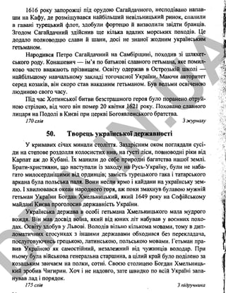 1616 року запорожці під орудою Сагайдачного, несподівано напав­
ши на Кафу, де розміщувався найбільший невільницький ринок, спалили
в гавані турецький флот, здобули фортецю й визволили звідти бранців.
Згодом Сагайдачний здійснив ще кілька вдалих морських походів. Це
додало полководцю слави й шани, досі не знаної жодним українським
гетьманом.
Народився Петро Сагайдачний на Самбірщині, походив зі шляхет­
ського роду. Конашевич — ім’я по батькові славного гетьмана, яке помил­
ково часто вважають прізвищем. Освіту одержав в Острозькій школі —
найбільшому навчальному закладі тогочасної України. Маючи авторитет
серед козаків, він скоро став наказним гетьманом. Був вельми освіченою
людиною свого часу.
Під час Хотинської битви безстрашного героя було поранено отруй­
ною стрілою, від чого він помер 20 квітня 1621 року. Поховано славного
лицаря на Подолі в Києві при церкві Богоявленського братства.
170 слів З журналу
50. Творець української державності
У кривавих січах минали століття. Заздрісним оком поглядали сусі­
ди на степове роздолля колосистих нив, на густі ліси, повноводні ріки від
Карпат аж до Кубані. їх манили до себе природні багатства нашої землі.
Брати-християни, що наступали із заходу на Русь-Україну, були не наба­
гато милосерднішими від ординців; замість турецького гака і татарського
аркана була польська паля. Вони несли ярмо і кайдани на українську зем­
лю. І хвилювався океан народного горя, аж поки змахнув булавою мужній
гетьман України Богдан Хмельницький, який 1649 року на Софійському
майдані Києва проголосив державність України.
Українська держава в особі гетьмана Хмельницького мала мудрого
вождя. Він мав досвід воїна, який від юних літ набував у воєнних похо­
дах. Освіту здобув у Львові. Володів вільно кількома мовами, тому в дип­
ломатичних стосунках з іншими державами обходився без перекладача,
послуговуючись грецькою, латинською, польською мовами. Гетьман пра­
вив Україною як самостійний, незалежний від чужинців володар. При
ньому була військова генеральна старшина, а цілий край було поділено за
козацьким звичаєм на полки, сотні. Своєю столицею Богдан Хмельниць­
кий зробив Чигирин. Хоч і не надовго, зате швидко по всій Україні запа­
нував лад і порядок.
175 слів 3 підручника
32
D
PA
.IN
.U
A
 