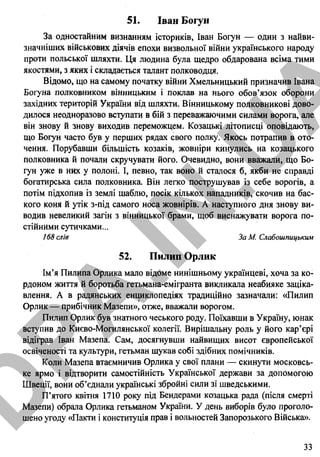 51. Іван Богун
За одностайним визнанням істориків, Іван Богун — один з найви­
значніших військових діячів епохи визвольної війни українського народу
проти польської шляхти. Ця людина була щедро обдарована всіма тими
якостями, з яких і складається талант полководця.
Відомо, що на самому початку війни Хмельницький призначив Івана
Богуна полковником вінницьким і поклав на нього обов’язок оборони
західних територій України від шляхти. Вінницькому полковникові дово­
дилося неодноразово вступати в бій з переважаючими силами ворога, але
він знову й знову виходив переможцем. Козацькі літописці оповідають,
що Богун часто був у перших рядах свого полку. Якось потрапив в ото­
чення. Порубавши більшість козаків, жовніри кинулись на козацького
полковника й почали скручувати його. Очевидно, вони вважали, що Бо­
гун уже в них у полоні. І, певно, так воно й сталося б, якби не справді
богатирська сила полковника. Він легко пострушував із себе ворогів, а
потім підхопив із землі шаблю, посік кількох нападників, скочив на бас­
кого коня й утік з-під самого носа жовнірів. А наступного дня знову ви­
водив невеликий загін з вінницької брами, щоб виснажувати ворога по­
стійними сутичками...
168 слів ЗаМ. Слабошпицьким
52. Пилип Орлик
Ім’я Пилипа Орлика мало відоме нинішньому українцеві, хоча за ко­
рдоном життя й боротьба гетьмана-емігранта викликала неабияке заціка­
влення. А в радянських енциклопедіях традиційно зазначали: «Пилип
Орлик — прибічник Мазепи», отже, вважали ворогом.
Пилип Орлик був знатного чеського роду. Поїхавши в Україну, юнак
вступив до Києво-Могилянської колегії. Вирішальну роль у його кар’єрі
відіграв Іван Мазепа. Сам, досягнувши найвищих висот європейської
освіченості та культури, гетьман шукав собі здібних помічників.
Коли Мазепа втаємничив Орлика у свої плани — скинути московсь­
ке ярмо і відтворити самостійність Української держави за допомогою
Швеції, вони об’єднали українські збройні сили зі шведськими.
П’ятого квітня 1710 року під Бендерами козацька рада (після смерті
Мазепи) обрала Орлика гетьманом України. У день виборів було проголо­
шено угоду «Пакти і конституція прав і вольностей Запорозького Війська».
33
D
PA
.IN
.U
A
 