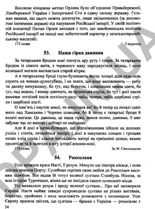 Високою кінцевою метою Орлика було об’єднання Правобережної,
Лівобережної України і Запорозької Січі в єдину сильну державу. Геть­
ман вважав, що цього можна досягнути, лише звільнившись (за допомо­
гою іноземних держав) від панування Російської імперії. У своїй політич­
ній концепції Пилип Орлик виходив з того, що завойовницька політика
Російської імперії на заході має небезпечний характер у загальноєвропей­
ському масштабі.
173 слова 3 журналу
53. Наша гірка давнина
За татарським бродом коні топчуть яру руту і туман. За татарським
бродом із сивого жита, з червоного маку народжується місяць, і коло
козацької могили висікається старий вітряк.
А в татарському броді глухо бухикають весла: похилі діди ледь-ледь
снують на човнах-душогубках, і не знати, що1вони виловлюють — рибу
чи далеку минувшину, бо тут, над берегом, і соняшники немов щити, бо
тут, над водою, і комар дзвенить, як ординська стріла, бо тут і досі хвиля
вимиває зотлілий посів зотлілого часу: чиїсь таляри, чиїсь щерблені стрі­
ли і щерблені кості.
О пам’ять і смуток землі, чи минулися ви? Бо й тепер од печалі сивіє
жито над Ханським і Чорним шляхами, бо й тепер є татарські броди й
козачі могили. Це давнина, це наша гірка, немов полин, давнина, її вже
забуває час по книгах і кобзарі по майданах.
Але й досі в хатах-білянках, що підсніжниками зійшли на долонях
узлісь і степів, печаляться матері; і досі в накупаних сонцем і грозами
полях з-під серпа і сльози поглядають матері на приімлені шляхи, якими
пролетіли та й залетіли в югу історії коники-коні.
174 слова За М. Стельмахом
54. Роксолана
Усіх вражала краса Насті, її розум. Минуло ще півтора місяця, і нова
звістка вразила Порту: Сулейман скріпив свою любов до Роксолани висо­
ким шлюбом. Він надав їй титул великої султани Стамбула. Ніколи, за
всю історію Туреччини, жінка ще не посідала такого почесного місця.
Усі вихваляли розум і вроду великої султани... Про неї заговорила
Європа. Настя майже завади супроводила султана на різних виставах,
бенкетах, прийомах і мала можливість розмовляти з іноземцями. Усю
Європу вразила звістка, що султана — бранка з України — розмовляє з
34
D
PA
.IN
.U
A
 