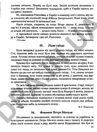 послами латиною. Подиву не було меж. Звідки колишня полонянка з
України знає латину? Дипломати чудувалися, адже в Україні вміють ли­
ше орати і воювати.
Ні, пояснювала Роксолана, в Україні в кожному селі є школа, яку ве­
де священик або колишній писар Війська Запорозького. Вони вчать дітей
церковнослов’янської та латинської мов.
Настя зітхала, згадуючи, як отець Петро хвалив її, дивуючись її
пам’яті й розуму. «Вона гетьманувати змогла б», — казав отець. «Трохи
не вгадав мій навчитель, — думала тепер Настя. — Я майже гетьманша».
А європейські посли швидко рознесли відомості про високу культу­
ру в Україні. Заговорили і про неї, Роксолану.
174 слова За С. Плачиндою
55. Рідне гніздо
Коли запорожці рушили від свого рідного гнізда, від своєї неньки-
Січі, блакитне небо на сході було вже червоне від ранкового проміння
сонця. Рухлива пелена повноводої річки, оточена зеленою пущею плавнів,
скидалася тепер на рожевий килим, розгорнутий серед зеленої левади.
Краєвид був чарівний, проте запорожці не милувались на красу й ве­
личність Божого світу. Усі думки їх линули туди, куди дивилися їхні
сумні очі: назад, де лишилася їхня душа, ненька-Січ. Усім бажалося по­
бачити ще раз хоч які-небудь ознаки рідного гнізда... І от, неначе почува­
ючи ті бажання, коли човни повернули за ріг річки, у далечині, над вер­
бами, засяяв золотий хрест січової церкви, посилаючи запорожцям остан­
нє привітання.
По всіх байдаках козаки .скидали шапки й хрестилися. Старі, сивоусі
діди важко зітхали, завзяті козаки дивилися суворо й похмуро, молодь же
січова була зовсім у іншому настрої: вона була бадьора й весела, радіючи
небезпеці далекої подорожі та новим обставинам майбутнього життя.
Поперед байдаками піднімалися з островів великі зграї диких гусей,
качок та лебедів. Незграбні дзьобаті пелікани неохоче кидали своє рибаль­
ство й одлітали набік од козацького шляху...
/ 68 слів За А. Кащенком
56. Феномен Петра Могили
Молдаванин за походженням, європеєць за освітою та українець за
культурною належністю, Петро Могила силою свого таланту й енергією
діянь посів почесне місце в ряду велетів епохи Відродження. Він був не
35
D
PA
.IN
.U
A
 