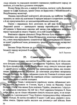 лише свідком та учасником великого поривання українського народу до
свободи, а й став його духовним поводирем.
Волею Петра Могили, а нерідко й коштом, постали з руїн Десятинна
церква та Софія Київська, храми Спаса на Берестовім і Михайлівський у
Видубицькому монастирі.
Людина європейської освіченості, він розумів, що майбутнє України
залежить не лише від осягнення її народом власного історичного досвіду,
а й від прилучення його до загальноєвропейських цінностей.
Одним з вершинних його досягнень на цій ниві було створення
Лаврської школи — навчального закладу європейського типу. Після
об’єднання із Братською школою цей заклад став визначним осередком
науки і культури не лише в Україні, а й в усій Східній Європі.
Важливою сферою діяльності Петра Могили була видавнича справа.
Очолювана ним друкарня Києво-Печерського монастиря видавала книж­
ки, у яких популяризувались гуманістичні ід^ї, впроваджувалось уживан­
ня живої української мови, розвивались традиції українського малярства і
графіки.
Заклики Петра Могили до духовного та громадського єднання укра­
їнського народу актуальні й сьогодні.
179 слів ЗаП.Толочком
57. Славні побратими
Останніми орлами, що злетіли більш ніж через сотню літ після слав­
ного Богдана над упокореною і розтерзаною Україною, були гайдамаки.
Це була відчайдушна спроба беззбройного люду скинути польське ярмо
— дикий розгул шляхти, її наругу над православною вірою, над понево­
леною Правобережною Україною. До повстанців долучився запорожець
Максим Залізняк. Як тільки гайдамаки стали під Уманню й оточили замок
магната Потоцького, на їхній бік перейшов сотник з магнатської охорони
Іван Гонта разом зі своїми хлопцями.
Здобувши Умань і визволяючи українську землю, гайдамацькі заго­
ни, очолені Залізняком та Гонтою, йдуть у похід на Варшаву. Однак
Польща і Росія, між якими була поділена Україна, домовились і підступ­
но придушили повстання. На той час у Росії царювала Катерина II. Вона
добре знала, що як тільки гайдамаки скинуть польське ярмо, то не потре­
буватимуть і московського! Тому буцімто підтримувала війну гайдамаків
проти Польщі, бо хотіла послабити її захист і собі щось увірвати з поль­
ських земель. Цариця навіть вислала «на допомогу» свої війська. Вони
36
D
PA
.IN
.U
A
 
