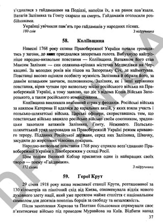 з’єдналися з гайдамаками на Поділлі, напоїли їх, а на ранок пов’язали.
Ватагів Залізняка та Гонту скарали на смерть. Гайдамаків оголосили роз­
бійниками.
Українці увічнили пам’ять про гайдамаків у народних піснях.
180 слів 3 підручника
58. Коліївщина
Навесні 1768 року селяни Правобережної України почали громади­
тись у загони, до яких приєдналася запорозька голота. Вибухнуло найгріз-
ніше народно-визвольне повстання — Коліївщина. Ватажком його став
Максим Залізняк — син селянина-кріпака містечка Медведівки на Чер­
кащині. За молодих років він пішов на Запорозьку Січ, де наймитував.
Повстанці високо оцінили особисту мужність Залізняка й обрали його, за
давнім козацьким звичаєм, полковником. Залізняк, як і інші керівники
повстання, вірив чуткам про визвольну місію російського війська на Пра­
вобережній Україні, а тому заявляв, що діє з відома Коша Війська Запо­
розького, а також російського командування.
Коліївщина викликала неабиякий страх у феодалів. Російські війська
за наказом Катерини II вдалися до каральних акцій, у яких взяли участь і
польсько-шляхетські війська. Царські офіцери, скориставшись тим, що
повстанське військо вважало російське військо своїм союзником, зрадни­
цька захопили ватажків Залізняка, Гонту, Неживого. Польсько-
шляхетський уряд запровадив на Правобережній Україні режим криваво­
го терору. Підданих Російської держави, серед них Залізняка, Швачку,
засудили до жорстоких тілесних покарань.
Народно-визвольне повстання 1768 року сприяло возз’єднанню Пра­
вобережної України з Лівобережжям у складі Росії.
Цим подіям Великий Кобзар присвятив один із найкращих своїх
творів — поему «Гайдамаки».
172 слова 3 підручника
59. Герої Крут
29 січня 1918 року назва невеликої станції Крути, розташованої за
130 кілометрів на північний схід від Києва, ознаменувала відлік нового
духовного злету нації, який уже протягом майже століття є національним
символом для десятків поколінь борців за свободу та незалежність.
Після захоплення Харкова та Полтави більшовики спрямували своє
п’ятитисячне військо під проводом Муравйова на Київ. Відбити напад
37
D
PA
.IN
.U
A
 