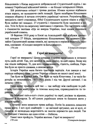 більшовиків з Києва вирушили добровольчий Студентський курінь і ви­
хованці Української військової школи — не більше чотирьохсот бійців.
Бій розпочався опівдні і тривав допізна. Юнаки мужньо відбивали
атаки ворога, не залишаючи своїх позицій. Проте незабаром більшовики
зламали оборону й почали оточувати українські частини. Розуміючи без­
вихідність свого становища, бійці Студентського куреня пішли в атаку і
були майже всі знищені. 27 студентів і гімназистів були захоплені в по­
лон. Усіх їх було по-звірячому закатовано і страчено. Під час страти один
з гімназистів заспівав «Ще не вмерла Україна», інші юнаки підхопили
український славень.
19 березня 1918 року в Києві на Аскольдовій горі відбувся урочис­
тий похорон 27 бійців, замордованих більшовиками. На церемонії Ми­
хайло Грушевський назвав юнаків, які загинули в нерівній боротьбі, геро­
ями, сказавши: «Солодко вмирати за Батьківщину».
176 слів 3 Інтернет-джерел
60. Героїне вмирають!
Герої не вмирають! Цими словами Україна проводжала в останню
путь своїх дітей. Тих, хто загинув за свою країну, за свій народ. Знову від
нас пішли найкращі. Ті, для кого справедливість, гідність, свобода, Укра­
їна були не просто словами, а сенсом життя.
Історія України мала багато трагічних періодів. Але завжди в такі
періоди найкращі сини і дочки України ставали на захист своєї землі.
Так було за Княжої доби. Так було за часів Козаччини. І за часів бо­
ротьби за незалежність 1917-1921 років. І під час Другої світової. І на
початку 1990-х.
Нині знову прийшов цей час — час вибору між свободою та раб­
ством, світлим майбутнім та темним минулим, справедливістю та ти­
ранією.
На Майдані пліч-о-пліч стали українці та євреї, росіяни та вірмени,
грузини й білоруси. їх об’єднала українська земля та бажання жити у
вільній країні.
Спочатку вони вимагали права вибору. Потім їм довелось вимагати
права жити. І хоч кулі снайперів — це вагомий аргумент, але ні кулі, ні
фанати, ні нелюдська жорстокість не змогли перемогти цих людей. Так
на Майдані з’явилась ще одна сотня — Небесна.
Темні часи пройдуть. Україна житиме. Герої не вмирають!
178 слів 3 Інтернет-джерел
38
D
PA
.IN
.U
A
 