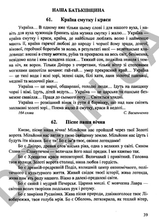 НАША БАТЬКІВЩИНА
61. Країна смутку і краси
Україна... В одному вже тільки цьому слові і для нашого вуха, і на­
віть для вуха чужинців бринить ціла музика смутку і жалю... Україна —
країна смутку і краси, країна, де найбільше люблять волю і найменше
мають її, країна гарячої любові до народу і чорної йому зради, довгої,
вікової, героїчної боротьби за волю, в результаті якої — велетенське кла­
довище: високі в степу метили, руїна та прекрасна на весь світ, безіменна,
невідомо коли і ким складена пісня... Тяжкий сон, подвійна неволя і тем­
на ніч, як ворон. Тільки Дніпро з очеретами, тільки вітер зі степовими
могилами шепотіли ночами: гай-гай... умер прекрасний край... Україна
— це тихі води і ясні зорі, зелені сади, білі хати, лани золотої пшениці,
медовії та молочнії ріки...
Україна — це марні, обшарпані, голодні люди... Ідуть на панщину
чорні і німі. Ідуть, дітей ведуть... Україна — це царське та панське без­
межне свавілля... Праця до сьомого поту... Світяться злидні.
Україна — розкішний вінок із рути й барвінку, що над ним світять
заплакані золоті зорі... Поема жалю й смутку, краси й недолі...
164 слова С. Васильченко
62. Пісне наша вічна
Києве, пісне наша вічна! Мільйони нас пройшлй через твої Золоті
ворота. Мільйони нас лягли у твою священну землю. Мільйони нас ідуть і
будуть іти віками. Бо є ти! Бо є ім’я твоє, овіяне легендами!
Бо є Дніпро, древня слов’янська ріка, одна з великих у світі. Сином
Слави — Славутичем — величали його наші предки. І ми кажемо так.
Бо є Хрещатик краси неповторної. Величавий і привітний. Головна
твоя вулиця. Золоті ворота столиці, наша любов і гордість.
Бо є древній-предревній Поділ, колишній центр економічного, полі­
тичного і культурного життя. Живий свідок твоєї історії, жива легенда,
жива пам’ять роду нашого. Вікно в далекі-предалекі світи.
Бо є сивий і мудрий Печерськ. Царина мислі. Є мовчазна Лавра —
світова велич творіння людських рук і розуму.
Бо є замріяна Русанівка. Жива пісня природи, дзвінкоголосе твоє Лі­
вобережжя, твоя голуба мрія. Бо є Оболонь, легкокрила, як теплий вітер,
39
D
PA
.IN
.U
A
 