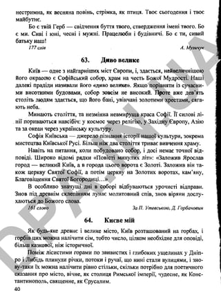 нестримна, як весняна повінь, стрімка, як птиця. Твоє сьогодення і твоє
майбутнє.
Бо є твій Герб — свідчення буття твого, ствердження імені твого. Бо
є ми. Сиві і юні, чесні і мужні. Працелюби і будівничі. Бо є ти, сивий
батьку наш!
177 слів А. Музичук
63. Диво велике
Київ — одне з найгарніших міст Європи, і, здається, найвеличнішою
його окрасою є Софійський собор, храм на честь Божої Мудрості. Наші
далекі Прадіди називали його «диво велике». Якщо порівняти із сучасни­
ми висотними будовами, собор зовсім не високий. Проте вже дев’ять
століть людям здається, що його бані, увінчані золотими хрестами, сяга­
ють неба.
Минають століття, та незмінна невмируща краса Софії. Її силові лі­
нії пориваються навсібіч: у космос через релігію, у Західну Європу, Азію
та за океан через українську культуру.
Софія Київська — джерело пізнання історії нашої культури, зокрема
мистецтва Київської Русі. Більш ніж два століття триває вивчення храму.
Навіть на питання, коли побудовано собор, і досі немає точної від­
повіді. Широко відомі рядки «Повісті минулих літ»: «Заложив Ярослав
город — великий Київ, а в города цього ворота є Золоті. Заложив він та­
кож церкву Святої Софії, а потім церкву на Золотих воротах, кам’яну,
Благовіщення Святої Богородиці...»
В особливо значущі дні в соборі відбуваються урочисті відправи.
Знов під древнім склепінням лунає молитовний спів, знов віряни дослу­
хаються до Божого слова.
161 слово ЗаП. Утевською, Д. Горбачовим
64. Києве мій
Як будь-яке древнє і велике місто, Київ розташований на горбах, і
горбів цих можна налічити сім, тобто число, цілком необхідне для оповіді,
більш казкової, ніж історичної.
Поміж лісистими горами по звивистих і глибоких ущелинах у Дніп­
ро і Либідь плинули річки, потоки і ручаї, що нині стали вулицями, і зно-
ву-таки їх можна налічити рівно стільки, скільки потрібно для поетичного
сказання про місто, вічне, як столиця Римської імперії, чудесне, як Конс­
тантинополь, священне, як Єрусалим.
40
D
PA
.IN
.U
A
 
