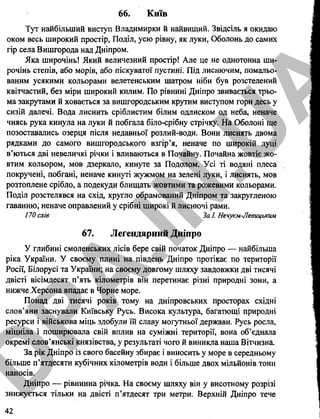66. Київ
Тут найбільший виступ Владимирки й найвищий. Звідсіль я окидаю
оком весь широкий простір, Поділ, усю рівну, як луки, Оболонь до самих
гір села Вишгорода над Дніпром.
Яка широчінь! Який величезний простір! Але це не однотонна ши­
рочінь степів, або морів, або піскуватої пустині. Під лиснючим, помальо­
ваним усякими кольорами велетенським шатром ніби був розстелений
квітчастий, без міри широкий килим. По рівнині Дніпро звивається трьо­
ма закрутами й ховається за вишгородським крутим виступом гори десь у
сизій далечі. Вода лиснить сріблистим білим одлиском од неба, неначе
чиясь рука кинула на луки й побгала біло-срібну стрічку. На Оболоні ще
позоставались озерця після недавньої розлий-води. Вони лиснять двома
рядками до самого вишгородського взгір’я, неначе по широкій луці
в’ються дві невеличкі річки і вливаються в Почайну. Почайна жовтіє жо­
втим кольором, мов дзеркало, кинуте за Подолом. Усі ті водяні плеса
покручені, побгані, неначе кинуті жужмом на зелені луки, і лиснять, мов
розтоплене срібло, а подекуди блищать жовтими та рожевими кольорами.
Поділ розстелявся на схід, кругло обрамований Дніпром та закругленою
гаванню, неначе оправлений у срібні широкі й лиснючі рами.
170 слів За І. Нечуєм-Левицьким
67. Легендарний Дніпро
У глибині смоленських лісів бере свій початок Дніпро — найбільша
ріка України. У своєму плині на південь Дніпро протікає по території
Росії, Білорусі та України; на своєму довгому шляху завдовжки дві тисячі
двісті вісімдесят п’ять кілометрів він перетинає різні природні зони, а
нижче Херсона впадає в Чорне море.
Понад дві тисячі років тому на дніпровських просторах східні
слов’яни заснували Київську Русь. Висока культура, багатющі природні
ресурси і військова міць здобули їй славу могутньої держави. Русь росла,
міцніла і поширювала свій вплив на суміжні території, вона об’єднала
окремі слов’янські князівства, у результаті чого й виникла наша Вітчизна.
За рік Дніпро із свого басейну збирає і виносить у море в середньому
більше п’ятдесяти кубічних кілометрів води і більше двох мільйонів тонн
наносів.
Дніпро — рівнинна річка. На своєму шляху він у висотному розрізі
знижується тільки на двісті п’ятдесят три метри. Верхній Дніпро тече
42
D
PA
.IN
.U
A
 