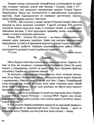 Завдяки своєму унікальному географічному розташуванню на пере­
тині головних торгових шляхів між Заходом і Сходом, Львів у XV -
XVII століттях стає провідним торговельним центром Східної Європи.
Перебуваючи більш ніж півтисячолітгя в європейському культурному
просторі, Львів перетворюється на справжню архітектурну перлину,
центр книговидання, ремесел і мистецтв.
У XVIII - XX століттях у складі Австро-Угорської імперії Львів стає
відомим як місто технічних інновацій. У другій половині XIX століття
залізничні шляхи сполучили Львів зі столицею імперії та іншими євро­
пейськими містами. У місті прокладено трамвайну колію, запроваджено
газове, а згодом електричне освітлення.
Кінець XIX - початок XX століття — це період національного під­
несення серед галицьких українців. Львів став центром національного
відродження, тут жили й працювали видатні політичні та культурні діячі.
З моменту здобуття Україною незалежності місто набуло статусу
культурної та духовної столиці української держави.
174 слова 3 Інтернет-джерел
70. Харків
Місто Харків стоїть біля злиття трьох невеликих річок: Харкова, Ло­
пані та Уди, які сходяться і вливаються до Сіверського Дінця. На думку
вчених, у сімнадцятому столітті на цьому місці було збудовано фортецю
для захисту України від татарських нападів.
За легендою, хутір заснував козак Харитон, якого називали зменше­
ним ім’ям Харко, Поселенцям, звісно, доводилося вести вперту боротьбу
з нападниками. Кажуть, якось упав на полі бою і Харко. Пограбований
хутір запустів, але згодом на цьому місці знову з’явилися люди. Новий
хутір зберіг стару назву. Люди, поза зумнівом, не забули імені першого
поселенця сотника Харка.
Харків — друге за розмірами та кількістю населення місто України.
Із січня 1920 до червня 1934 року — столиця УРСР. Харків став місцем
відродження української культури, хоча пізніше центр її розвитку перемі­
стився до Києва.
У XIX столітті Харків розвивався передусім як важливий промисло­
вий, торговельний та транспортний вузол. Сьогодні Харків — друге за
значенням місто України, що поступається лише столиці — Києву.
44
D
PA
.IN
.U
A
 