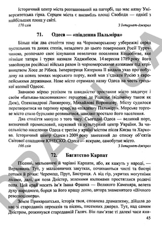 Історичний центр міста розташований на пагорбі, що має назву Уні­
верситетська гірка. Серцем міста є ансамбль площі Свободи — однієї з
найбільших площ у світі.
170 слів 3 Інтернет-джерел
71. Одеса — «південна Пальміра»
Більш ніж два століття тому на Чорноморському узбережжі серед
пустельних та диких степів, незадовго до цього повернених Росії Туреч­
чиною, розпочало своє існування невеличке поселення Коцюбігве, яке
пізніше татари і турки назвали Хаджибеєм. 14вересня 1789 року його
завойовули російські війська разом із чорноморськими козаками під кері­
вництвом Хосе де Рібаса. Імператриця Катерина II видала указ про побу­
дову на нових землях морського порту, який мав з’єднати Росію з євро­
пейськими державами. Нове місто отримало назву Одеса на честь грець­
кої колонії Одесос.
Значною мірою успіхом та ш в и д к іс т ю зростання місто завдячує і
своїм «батькам-засновникам»: герцогові де Рішельє (відомому також як
Дюк), Олександрові Ланжерону, Михайлові Воронцову. Місту судилося
перетворитися на перлину краю, на «південну Пальміру». Морське торго­
ве місто стало бурхливо розвиватися, швидко зростало його населення.
Два століття минуло з того часу. Сьогодні Одеса — великий порт,
визначний промисловий, науковий та культурний центр України. За чи­
сельністю населення Одеса є третім у країні містом після Києва та Харко­
ва. Історичний центр Одеси з 2009 року занесений до списку об’єктів
Світової спадщини ЮНЕСКО. Одеса — яскраве, самобутнє місто.
166 слів 3 Інтернет-джерел
72. Багатство Карпат
Пісенні, мальовничі й чарівні Карпати, або, як кажуть у народі, —
Верховина. Тут, у мальовничих закутках, починаються чисті та бистрі
потоки й річки: Черемош, Прут, Бистриця. А від гір, укритих могутніми
лісами, далі, аж поза Дністер, зеленими килимами простяглися родючі
поля. Цей край носить ім’я Івана Франка — Великого Каменяра, велета
духу народного, борця за його кращу долю, автора знаменитого «Вічного
революціонера».
Земле Прикарпатська, історія твоя, сповнена драматизму, дійшла до
нас зі стародавніх переказів та пісень, писемних джерел. Тут, над самим
Дністром, розкинувся стародавній Галич. Він пам’ятає ті далекі часи кня-
45
D
PA
.IN
.U
A
 