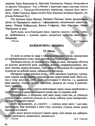 зювання Івана Васильовича, Ярослава Осмомисла, Романа Мстиславича
та Данила Галицького. Тоді у битвах з ворогами народ відстояв єдність
рідної землі — Галицько-Волинського князівства, зміцнив його могут­
ність. Адже Галицька брама колись була південно-західною брамою, во­
рітьми Київської Русі.
Під впливом Івана Франка, Михайла Павлика, інших прогресивних
діячів на Прикарпатті виросли і сформувались письменники нового на­
пряму: Наталя Кобринська, Василь Стефаник, Лесь Мартович, Марко
Черемшина та інші.
їдуть сюди, на ці благодатні землі, туристи і восени, і влітку, і взим­
ку, знайомляться з чудовим краєм, милуються квітучою Івано-Фран-
ківщиною.
170 слів За С. Пушиком
НАЙДОРОЖЧА ЛЮДИНА
73. Мати
Я сидів за хатою на траві з напівзаплющеними очима, прислухався
до жайворонкового співу, який долинав із польового піднебесся.
Зненацька відчув, як легенька тінь упала на мене. Материне обличчя
на відстані витягнутої руки здавалося якимось неправдоподібним, яки­
мось темним, мідяно-восковим. Таке обличчя намалював би старовинний
художник на дубовій дошці, зображуючи Богоматір.
Материна голова затуляла сонце, і його проміння, іскрячись у розма­
яних чорних косах, творило навколо голови мерехтливий німб. Мати сто­
яла в тому золотому німбі, який одухотворив її обличчя, і я, вражений
цією явиною, стежив, як сніп проміння, падаючи на голову й розсіюю­
чись, тремтить.
Мати ступила вбік, і кругла жовтогаряча таріль сонця засріблилася в
густій блакиті, а довкола материної голови вже не іскрився німб.
Усміхнувшись, я попросив, щоб мати знову стала там, де тільки-но
стояла, і навіть долонею показав на те місце поблизу куща напіврозквіт­
лої темно-червоної півонії.
«Хіба не однаково, де стояти?» — спитала мене мати. І все-таки,
прочитавши німе благання в моїх очах, слухняно ступила поміж кущів
нерозквітлої півонії.
І від цього всього-на-всього одного кроку моєї матері все набирало
якоїсь святковості, незвичності, таємничості.
170 слів За Є. Гуцалом
46
D
PA
.IN
.U
A
 