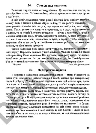 74. Сповідь над колискою
Величава і мудра наша мати-трудівниця. До всякого діла здатна, до
всякої роботи охоча. Скільки насіяла, скільки зростила — до скону рукам
її пам’ятати.
З усіх доріг, звідусюди, через роки і відстані бачу матінку, матусю,
неньку. Бачу її завжди в роботі. «Куди не йду, то все роботу доганяю», —
повторювала посивіла моя матуся, перегортаючи свої роки, наче книгу
життя. Такою уявляється вона: то в городчику, то в саду, то із сапкою, то
з відром, то на подвір’ї, то коло городини — і вічно у клопотах, у праці, у
жаданні завершити щось почате, задумане та омріяне. А воно ж у кожно­
го з нас і замислюється, і плекається в душі, у серці. І треба неодмінно
звершити, аби на завтра бути спокійною, що воно зроблене, що коли вже
посіяне, то обов’язково проросте.
Такою найперше бачу нашу матір-українку. Величаву, невтомну і
всюдисущу. Перемиту дощами, у цвіті скупану. Молюся до неї, бо також
найперше бачу її над колискою. Над продовженням роду свого. Без колис­
кової нема дитинства. Без дитинства немає народу, його майбутнього.
Усе це — мати і материнство. Тож навчимося слухати материну пісню.
173 слова За М. Вінграновським
75. Найдорожча людина
У кожного є найближча і найдорожча людина — мати. У кожного на
денці душі лежить, як найкоштовніший скарб, спогад про материнську
ласку й доброту. У найскладніші хвилини життя цей спогад гріє, додає
сил, надихає. І хоч куди б закинула нас доля, у пам’яті жевріють материн­
ська домівка, материнський поріґ, материнські руки, материнська душа.
Слово «мама» росте разом з нами тихо, як тихо ростуть дерева, схо­
дить сонце, розцвітає квітка, як тихо світить веселка і гладить дитину по
голівці рідна рука. Воно приходить на вуста промінцем маминої усмішки,
ласкавістю очей, листочком вишні й світлинкою сонця, пелюсткою квітки
й радістю веселки, лагідністю руки й вечірньою молитвою. І з букви-
краплинки та звуку-сльозинки народиться на світ святе слово «мама»,
мовлене вустами янголятка, і осяє хатину, як дар Божий. Тільки не дано
нам запам’ятати цю мить, як не згадати того дня, як над нашою колискою
вперше нахилилася мати.
47
D
PA
.IN
.U
A
 