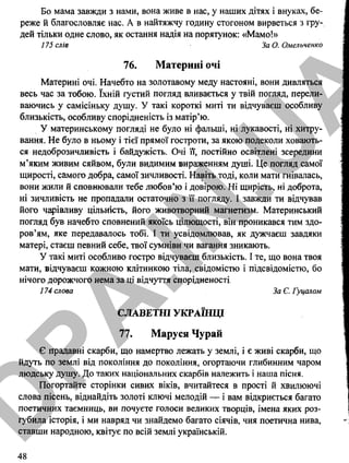 Бо мама завжди з нами, вона живе в нас, у наших дітях і внуках, бе­
реже й благословляє нас. А в найтяжчу годину стогоном вирветься з гру­
дей тільки одне слово, як остання надія на порятунок: «Мамо!»
175 слів За О. Омельченко
76. Материні очі
Материні очі. Начебто на золотавому меду настояні, вони дивляться
весь час за тобою. їхній густий погляд вливається у твій погляд, перели­
ваючись у самісіньку душу. У такі короткі миті ти відчуваєш особливу
близькість, особливу спорідненість із матір’ю.
У материнському погляді не було ні фальші, ні лукавості, ні хитру­
вання. Не було в ньому і тієї прямої гостроти, за якою подеколи ховають­
ся недоброзичливість і байдужість. Очі її, постійно освітлені зсередини
м’яким живим сяйвом, були видимим вираженням душі. Це погляд самої
щирості, самого добра, самої зичливості. Навіть тоді, коли мати гнівалась,
вони жили й сповнювали тебе любов’ю і довірою. Ні щирість, ні доброта,
ні зичливість не пропадали остаточно з її погляду. І завжди ти відчував
його чарівливу цільність, його животворний магнетизм. Материнський
погляд був начебто сповнений якоїсь цілющості, він проникався тим здо­
ров’ям, яке передавалось тобі. І ти усвідомлював, як дужчаєш завдяки
матері, стаєш певний себе, твої сумніви чи вагання зникають.
У такі миті особливо гостро відчуваєш близькість. І те, що вона твоя
мати, відчуваєш кожною клітинкою тіла, свідомістю і підсвідомістю, бо
нічого дорожчого нема за ці відчуття спорідненості.
174 слова За Є. Гуцалом
СЛАВЕТНІ УКРАЇНЦІ
77. Маруся Чурай
Є прадавні скарби, що намертво лежать у землі, і є живі скарби, що
йдуть по землі від покоління до покоління, огортаючи глибинним чаром
людську душу. До таких національних скарбів належить і наша пісня.
Погортайте сторінки сивих віків, вчитайтеся в прості й хвилюючі
слова пісень, віднайдіть золоті ключі мелодій і вам відкриється багато
поетичних таємниць, ви почуєте голоси великих творців, імена яких роз­
губила історія, і ми навряд чи знайдемо багато сіячів, чия поетична нива,
ставши народною, квітує по всій землі українській.
48
D
PA
.IN
.U
A
 