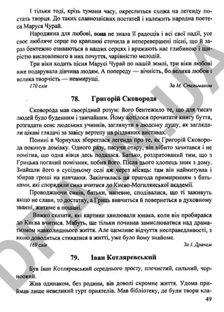 І тільки тоді, крізь тумани часу, окреслиться схожа на легенду по­
стать творця. До таких славнозвісних постатей і належить народна поете­
са Маруся Чурай.
Народжена для любові, вона не знала її радощів і всі свої надії, усе
своє любляче серце по краплині сточила в неперевершені пісні, що й за­
раз бентежно озиваються в наших серцях і вражають нас глибиною і щи­
рістю висловленого в них почуття, чарівністю мелодій.
Три віки ходить пісня Марусі Чурай по нашій землі, три віки любові
вже подарувала дівчина людям. А попереду — вічність, бо велика любов і
велика творчість — невмирущі.
170 слів За М. Стельмахом
78. Григорій Сковорода
Сковорода мав своєрідний розум: його бентежило те, що для тисяч
людей було буденним і звичайним. Йому хотілося прочитати книгу буття,
розгадати сенс людських учинків, заглянути в людську душу, як загляда­
ли цікаві глядачі за завісу вертепу на різдвяних виставах.
Понині в Чорнухах збереглася легенда про те, як Григорій Сковоро­
да покинув домівку. Одного разу, пасучи отару, він нібито зачитався і не
помітив, що одна вівця десь подалася. Батько, роздратований тим, що з
Грицька поганий помічник, побив його. Після цього хлопець зник з дому.
Знайшли його в сусідньому селі аж через місяць: там він наймитував і
збирав гроші на навчання. Закінчилась ця пригода примиренням з бать­
ками, які спорядили сина вчитися до Києво-Могилянської академії.
Проводжаючи синів, батьки, напевне, сподівалися, що ті заживуть
якщо не слави, то достатку, а Гриць вивчиться й повернеться в духовному
званні, житиме в пошані.
Важко сказати, які картини хвилювали юнака, коли він пробирався
до Києва вчитися. Мабуть, ще тільки починав замислюватися над драма­
тизмом навколишнього життя. Але щемливе відчуття несправедливості, з
якою доводиться стикатися в житті, уже було йому знайоме.
169 слів За І. Драчем
79. Іван Котляревський
Був Іван Котляревський середнього зросіу, плечистий, сильний, чор­
ноокий.
Жив одинаком, без родини, вів доволі скромне життя. Удома при­
ймав лише невеликий гурт приятелів. Мав бібліотеку, де були твори кла-
49
D
PA
.IN
.U
A
 