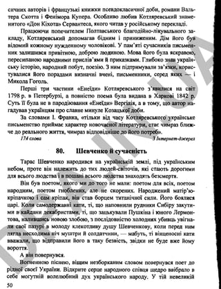 сичних авторів і французькі книжки псевдокласичної доби, романи Валь­
тера Скотта і Фенімора Купера. Особливо любив Котляревський знаме­
нитого «Дон Кіхота» Сервантеса, якого читав у російському перекладі.
Працюючи попечителем Полтавського благодійно-лікувального за­
кладу, Котляревський допомагав бідним і приниженим. Дім його був
відомий кожному нужденному чоловікові. У пам’яті сучасників письмен­
ник залишився привітною, доброю людиною. Мова його була яскравою,
пересипаною народними прислів’ями й приказками. Глибоко знав україн­
ську історію, народний побут, поезію. З ним підтримували зв’язки, корис­
тувалися його порадами визначні вчені, письменники, серед яких — і
Микола Гоголь.
Перші три частини «Енеїди» Котляревського з’явилися на світ
1798 р. в Петербурзі, а повністю поема була видана в Харкові 1842 р.
Суть її була не в пародіювання «Енеїди» Вергілія, а в тому, що автор на­
гадував українцям про славне минуле Козацькрї доби.
За словами І. Франка, «тільки від часу Котляревського українське
письменство приймає характер новочасної літератури, стає чимраз ближ­
че до реального життя, чимраз відповідніше до його потреб».
174 слова 3 Інтернет-джерел
80. Шевченко й сучасність
Тарас Шевченко народився на українській землі, під українським
небом, проте він належить до тих людей-світочів, які сіають дорогими
для всього людства і в пошані всього людства знаходять безсмертя.
Він був поетом, якого ми до того не мали: поетом для всіх, поетом
народним, поетом гноблених, але не скорених. Народжений матір’ю-
кріпачкою і сам кріпак, він став борцем титанічної сили. Його боялися
царі. Коли самодержавні кати, ті, що наповнили рудники Сибіру закути­
ми в кайдани декабристами, ті, що зацькували Пушкіна і юного Лєрмон­
това, налившись новою злобою, з послідовністю холодних убивць увігна­
ли свої пазурі в молоду клекотливу душу Шевченкову, коли перед ним
лягла несходима ніч муштри й солдатчини, — мабуть, ті вінценосні кати
вважали, що відправили його в таку безвість, звідки не буде вже йому
вороття.
А він повернувся.
Вогненною піснею, віщим незборканим словом повернувся поет до
рідної своєї України. Відкрите серце народного співця щедро ввібрало в
себе могутній волелюбний дух українського народу. У тій невеликій
50
D
PA
.IN
.U
A
 