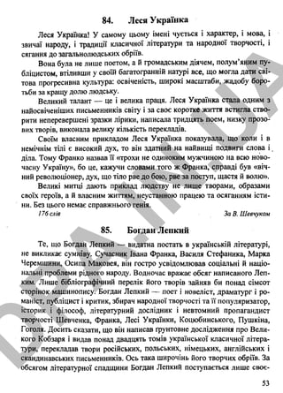 84. Леся Українка
Леся Українка! У самому цьому імені чується і характер, і мова, і
звичаї народу, і традиції класичної літератури та народної творчості, і
сягання до загальнолюдських обріїв.
Вона була не лише поетом, а й громадським діячем, полум’яним пу­
бліцистом, втіливши у своїй багатогранній натурі все, що могла дати сві­
това прогресивна культура: освіченість, широкі масштаби, жадобу боро­
тьби за кращу долю людську.
Великий талант — це і велика праця. Леся Українка стала одним з
найосвіченіших письменників світу і за своє коротке життя встигла ство­
рити неперевершені зразки лірики, написала тридцять прем, низку прозо­
вих творів, виконала велику кількість перекладів.
Своїм власним прикладом Леся Українка показувала, що коли і в
немічнім тілі є високий дух, то він здатний на найвищі подвиги слова і .
діла. Тому Франко назвав її «трохи не одиноким мужчиною на всю ново-
часну Україну», бо це, кажучи словами того ж Франка, справді був «віч­
ний революціонер, дух, що тіло рве до бою, рве за поступ, щастя й волю».
Великі митці дають приклад людству не лише творами, образами
своїх героїв, а й власним життям, неустанною працею та осяганням істи­
ни. Без цього немає справжнього генія.
176 слів За В. Шевчуком
85. Богдан Лепкий
Те, що Богдан Лепкий — видатна постать в українській літературі,
не викликає сумніву. Сучасник Івана Франка, Василя Стефаника, Марка
Черемшини, Осипа Маковея, він гостро усвідомлював соціальні й націо­
нальні проблеми рідного народу. Водночас вражає обсяг написаного Леп-
ким. Лише бібліографічний перелік його творів зайняв би понад сімсот
сторінок машинопису. Богдан Лепкий — поет і новеліст, драматург і ро­
маніст, публіцист і критик, збирач народної творчості та її популяризатор,
історик і філософ, літературний дослідник і невтомний пропагандист
творчості Шевченка, Франка, Лесі Українки, Коцюбинського, Пушкіна,
Гоголя. Досить сказати, що він написав ґрунтовне дослідження про Вели­
кого Кобзаря і видав понад двадцять томів української класичної літера­
тури, перекладав твори російських, польських, німецьких, англійських і
скандинавських письменників. Ось така широчінь його творчих обріїв. За
обсягом літературної спадщини Богдан Лепкий поступається лише своє­
53
D
PA
.IN
.U
A
 