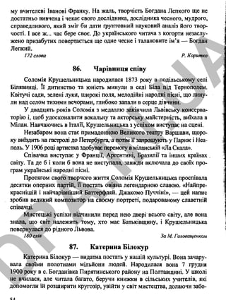 му вчителеві Іванові Франку. На жаль, творчість Богдана Лепкого ще не
достатньо вивчена і чекає свого дослідника, дослідника чесного, мудрого,
справедливого, який зміг би дати ґрунтовний науковий аналіз його твор­
чості. І все ж... час бере своє. До українського читача з когорти незаслу-
жено призабутих повертається ще одне чесне і талановите ім’я — Богдан
Лепкий.
172 слова Р. Коритко
86. Чарівниця співу
Соломія Крушельницька народилася 1873 року в подільському селі
Білявинці. Її дитинство та юність минули в селі Біла під Тернополем.
Квітучі сади, зелені луки, широкі поля, мелодійні народні пісні, що лину­
ли над селом тихими вечорами, глибоко запали в серце дівчини.
У двадцять років Соломія з медаллю закінчила Львівську консерва­
торію і, щоб удосконалити вокальну та акторську майстерність, виїхала в
Мілан. Навчаючись в Італії, Крушельницька з успіхом виступає на сцені.
Незабаром вона стає примадонною Великого театру Варшави, щоро­
ку виїздить на гастролі до Петербурга,^ потім її запрошують у Париж і Неа­
поль. У 1906 році артистка здобуває перемогу в міланській «Ла Скала».
Співачка виступає у Франції, Аргентині, Бразилії та інших країнах .
світу. Та де б і коли б вона не виступала, завжди включала до своїх про­
грам українські народні пісні.
Протягом свого творчого життя Соломія Крушельницька проспівала
десятки оперних партій, її постать овіяна легендарною славою. «Найпре-
краснішій і найчарівніший Баттерфляй. Джакомо Пуччіні», — цей напис
зробив великий композитор на своєму портреті, подарованому славетній
співачці.
Мистецькі успіхи відчинили перед нею двері всього світу, але вона
знала, що світ належить тому, хто має Батьківщину, і Крушельницька
повернулася до рідного Львова.
180 слів За М. Головащенком
87. Катерина Білокур
Катерина Білокур — видатна постать у нашій культурі. Вона зачару­
вала своїми полотнами мільйони людей. Народилася вона 7 грудня
1900 року в с. Богданівка Пирятинського району на Полтавщині. У школі
не вчилася, але читала багато, беручи книжки в сільських учителів, які
допомогли їй розширити кругозір, увійти у світ мистецтва, долаючи забо-
54
D
PA
.IN
.U
A
 