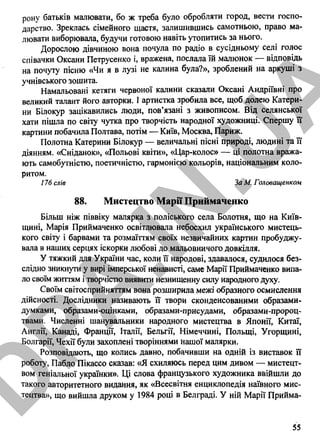 рону батьків малювати, бо ж треба було обробляти город, вести госпо­
дарство. Зреклась сімейного щастя, залишившись самотньою, право ма­
лювати виборювала, будучи готовою навіть утопитись за нього.
Дорослою дівчиною вона почула по радіо в сусідньому селі голос
співачки Оксани Петрусенко і, вражена, послала їй малюнок — відповідь
на почуту пісню «Чи я в лузі не калина була?», зроблений на аркуші з
учнівського зошита.
Намальовані кетяги червоної калини сказали Оксані Андріївні про
великий талант його авторки. І артистка зробила все, щоб долею Катери­
ни Білокур зацікавились люди, пов’язані з живописом. Від селянської
хати пішла по світу чутка про творчість народної художниці. Спершу її
картини побачила Полтава, потім — Київ, Москва, Париж.
Полотна Катерини Білокур — величальні пісні природі, людині та її
діянням. «Сніданок», «Польові квіти», «Цар-колос» — ці полотна вража­
ють самобутністю, поетичністю, гармонією кольорів, національним коло­
ритом.
176 слів За М. Головащенком
88. Мистецтво Марії Приймаченко
Більш ніж піввіку малярка з поліського села Болотня, що на Київ­
щині, Марія Приймаченко освітлювала небосхил українського мистець­
кого світу і барвами та розмаїттям своїх незвичайних картин пробуджу­
вала в наших серцях іскорки любові до мальовничого довкілля.
У тяжкий для України час, коли її народові, здавалося, судилося без­
слідно зникнути у вирі імперської ненависті, саме Марії Приймаченко випа­
ло своїм життям і творчістю виявити незнищенну силу народного духу.
Своїм світосприйняттям вона розширила межі образного осмислення
дійсності. Дослідники називають її твори сконденсованими образами-
думками, образами-оцінками, образами-присудами, образами-пророц-
твами. Численні шанувальники народного мистецтва в Японії, Китаї,
Англії, Канаді, Франції, Італії, Бельгії, Німеччині, Польщі, Угорщині,
Болгарії, Чехії були захоплені творіннями нашої малярки.
Розповідають, що колись давно, побачивши на одній із виставок її
роботу, Пабло Пікассо сказав: «Я схиляюсь перед цим дивом — мистецт­
вом геніальної українки». Ці слова французького художника ввійшли до
такого авторитетного видання, як «Всесвітня енциклопедія наївного мис­
тецтва», що вийшла друком у 1984 році в Белграді. У ній Марії Прийма-
55
D
PA
.IN
.U
A
 