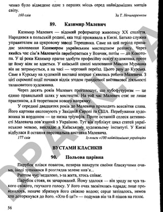ченко було відведене одне з перших місць серед найвідоміших митців
світу.
160 слів За Т. Нечипоренком
89. Казимир Малевич
Казимир Малевич — відомий реформатор живопису XX століття.
Народився в польській родині, яка тоді проживала в Києві. Батько служив
управителем на цукровому зааоді Терещенка. Саме на цей період припа­
дає захоплення Казимиром українським мистецтвом розпису. Через
якийсь час сім’яМалевичів перебирається у Вовчик, потім — до Коното­
па. У ці роки Казимир прагне здобути професійну освіту художника, проте
це йому ніяк не вдається. У київській школі малювання Миколи Мурашка
він не затримується, а на часі — черговий переїзд. Цього разу до Курська.
Саме в Курську на художній виставці вперше з’явились роботи Малевича. З
цієї скромної події почався відлік згодом грандіозної виставкової діяльності
талановитого художника.
Через десять років Малевич проголошує, що кубофутуризм — це
єдино правильний шлях у мистецтві. На той час Малевич стає не лише
практиком, а й теоретиком нового напрямку.
У середині двадцятих років до Малевича приходить всесвітня слава.
Його картини експонують у Західній Європі та США. Перебування худо­
жника за кордоном — це низка тріумфів. Проте останній сплеск активно­
сті Малевича пов’язаний з Україною. Тут він публікує цикл статей украї­
нською мовою, викладає в Київському художньому інституті. У Києві
відбулася й остання персональна виставка Малевича
177 слів Із книги «100 найвідомішихукраїнців»
ВУСТАМИ КЛАСИКІВ
90. Польова царівна
Парубок плівся повагом, позирав навкруги своїми блискучими очи­
ма, іноді зупинявся й розглядав зелене нив’я...
Раптом чує: недалеко, з-за жита, хтось співає.
Парубок стояв, як зачарований. Йому здалося — він зроду не чув та­
кого свіжого, гнучкого голосу. У його очах засвітилась одрада; лице про­
яснилось, неначе збризнув його свіжою водою; серце затіпалось, немов
хто доторкнувся до його. «Хто б це?» — подумав він та й пішов на голос.
56
D
PA
.IN
.U
A
 