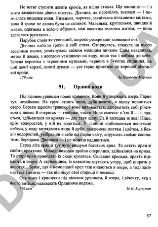 Не встиг ступити десяти кроків, як пісня стихла. Ще хвилина — і з
жита заманячила дівоча постать. Дівчина, як перепілка, знялася — і по­
мчалась вподовж ниви. Низенька, чорнява, заквітчана польовими квітами,
вона й трохи не схожа була на селянок. Маленька, кругленька, швидка й
жвава, одягнена в зелене вбрання, між високим зеленим житом, — вона
здавалася русалкою...
Парубок стояв як укопаний, широко розкривши здивовані очі.
Дівчина одбігла трохи й собі стала. Озирнулась, глянула на нього
веселими очима, усміхнулась свіжим молодим личком. Сама невеличка,
метка й жвава, з веселою усмішкою на виду, вона так і вабила до себе.
Зелена керсетка з червоними мушками, червона в букетах спідниця, на
шиї довгі коралі, золоті дукати — усе гарно пристало до хорошої дівоць­
кої вроди.
179 слів За Панасом Мирним
91. Орлині води
Під лісовим урвищем повно криничок. Вони й утворюють озеро. Гарно
тут, незаймано. На кручі стоять липи, дуби-велети, а внизу повниться
озеро. Береги заросли травою, і воно виливається, дзюркотить собі річеч­
кою в лепесі й очеретах — глибоке, чисте. Вода смачна: п’єш її — і, зда­
ється, здіймаєшся на крилах — дає таку силу. Та й холодна ж яка! Ніщо,
крім водоростей, у ній не водиться. У глибині відбиваються ясно-сині
небеса, у воду заглядають липи й дуби, замаюючи листям і цвітом, а без­
ліч водоростей, увібравши в себе всі барви світу, ворушать своїми кошла­
тими бородами. Дивишся — і не можеш надивитися.
Серед літа вранці тут чути вишуми багатьох крил. То летять орли зі
своїми орлятами. Молоді виводки щойно оперилися, здійнялися на крила.
То старі орли приводять їх сюди купатися. Склавши крильця, орлята пір­
нають в озеро. А скупавшися, із клекотом шугають угору, щоб ширяти у
висотах... Буває, що й немолодий орел теж кидається в озеро, а тоді здій­
мається і летить — так він лікує свої старощі й немощі.
Ось чому і кринички під лісовим урвищем, й озеро, і річечку, яка з
нього витікає, називають Орлиними водами.
176 слів За Б. Харчуком
57
D
PA
.IN
.U
A
 