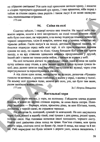 но зібраною сметаною! Уся хата тоді просочена запахом хрону, і лоскоче
в ніздрях терпкувато-дурманний дух кропу, і таке враження, ніби поряд з
тобою за столом сидить сама радість і також ласує й не може наласува­
тись малосольними огірками.
175 слів Є- Гуцало
94. Співи на селі
Сонечко зайшло, і надворі почало вже темніти. На заході небо чер­
воніло жаром, неначе в печі вигорювало; на сході понад зеленим лісом
небо було синє-синє, аж чорнувате, а на ньому подекуди плавали невеличкі
червоні хмариночки, тліли й жевріли, неначе жар у темних челюстях ве­
чірньою добою. Гасло полум’я на заході, дотлівали червоні хмарки, за­
ймалися подекуди серед неба ясні зорі. А ніч простелювалася чорним
сукном по селу, по садках та лісах; тільки блищали білі стіни хат проти
заходу, а на яру ставочки здавалися якимись продухвинами у другий,
інший світ з таким же темно-синім небом, з такими ж зорями у небі.
На селі почалися дівчачі та парубоцькі співи: одна вулиця на однім
кутку співала одну пісню, а десь далеко друга й третя вулиця гукала ін­
шої; десь далеко затягли самі парубки і заглушили всі вулиці; через став
перегукувалися та переспівувалися дівчата.
А під лісом один козак, мандруючи на вулицю, розпочав «Чумака»
голосно та витяжно, з думою глибокою, з жалем у серці, з жалем у голосі.
По всьому селі піднявся галас, неначе все село, усе, що було там живе,
разом заспівало всяких пісень.
177 слів За І. Нечуєм-Левицьким
95. Янгольські хори
Гнали корів високо, у гори, на полонину. Гойдаючи злегка рудими
боками, п’ялися по крутих стежках корови, за ними йшли сестри. Попе­
реду молодша — Варвара, міцна, кремезна дівка, за нею Юстина, тонка,
делікатна, у чорній одежі, як справжня черниця.
Ліс обгортав їх, холодний, сумний та мовчазний. На них насувалися
чорні буки, повиті в жалобу тіней, сиві тумани з дна урвищ, росяні трави,
холодні скелі. Над головами котилися хвилі холодного, чорного листу.
Навіть сині дзвіночки сіяли холод на трави. Кам’яна стежка, мов тропа
дикого звіра, сплітала петлі по боках гір, сюди й назад, все вище та й ви­
ще. Рябі мармурові пні буків злізали з дороги униз, немов западались, і
59
D
PA
.IN
.U
A
 