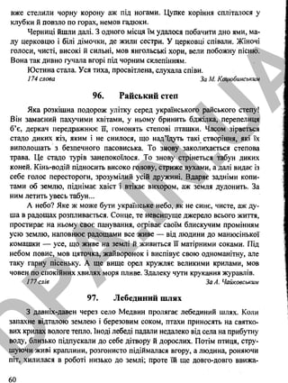 вже стелили чорну корону аж під ногами. Цупке коріння спліталося у
клубки й повзло по горах, немов гадюки.
Черниці йшли далі. З одного місця їм удалося побачити дно ями, ма­
лу церковцю і білі дімочки, де жили сестри. У церковці співали. Жіночі
голоси, чисті, високі й сильні, мов янгольські хори, вели побожну пісню.
Вона так дивно гучала вгорі під чорним склепінням.
Юстина стала. Уся тиха, просвітлена, слухала співи.
174 слова За М. Коцюбинським
96. Райський степ
Яка розкішна подорож улітку серед українського райського степу!
Він замаєний пахучими квітами, у ньому бринить бджілка, перепелиця
б’є, деркач передражнює її, гомонять степові пташки. Часом зірветься
стадо диких кіз, яким і не снилося, що над’їдуть такі створіння, які їх
виполошать з безпечного пасовиська. То знову заколихається степова
трава. Це стадо турів занепокоїлося. То знову стрінеться табун диких
коней. Кінь-водій підносить високо голову, стриже вухами, а далі видає із
себе голос перестороги, зрозумілий усій дружині. Вдаряє задніми копи­
тами об землю, піднімає хвіст і втікає вихором, аж земля дудонить. За
ним летить увесь табун...
А небо? Яке ж може бути українське небо, як не синє, чисте, аж ду­
ша в радощах розпливається. Сонце, те невсипуще джерело всього життя,
простирає на ньому своє панування, огріває своїм блискучим промінням
усю землю, наповнює радощами все живе — від людини до манюсінької
комашки — усе, що живе на землі й живиться її матірними соками. Під
небом повис, мов цяточка, жайворонок і виспівує свою одноманітну, але
таку гарну пісеньку. А ще вище орел кружляє великими крилами, мов
човен по спокійних хвилях моря пливе. Здалеку чути крукання журавлів.
177 слів За А. Чайковським
97. Лебединий шлях
З давніх-давен через село Медвин пролягає лебединий шлях. Коли
запахне відталою землею і березовим соком, птахи приносять на святко­
вих крилах вологе тепло. Іноді лебеді падали недалеко від села на прибутну
воду, близько підпускали до себе дітвору й дорослих. Потім птиця, стру­
шуючи живі краплини, розгонисто підіймалася вгору, а людина, роняючи
піт, хилилася в роботі низько до землі; проте їй ще довго-довго ввижа­
60
D
PA
.IN
.U
A
 