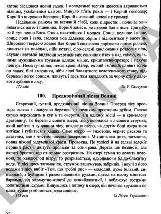 хатою засадився новий садок, і молоденькі щепки щовесни вкриваються
ніжним, усміхненим цвітом. Минуло п’ять років — і Корній господар;
Корній з широкою бородою; Корній почесний чоловік у громаді.
Недільним ранком по весняній сівбі, коли підростає і починає хви­
люватися жито і пшениця, Корній замість до церкви йде в поле. Для ньо­
го й тут повно Бога. Стань навколішки і молися. Сонце, величне і вічне,
сонце поля і села, звелося з-за далеких обріїв і підноситься у височінь.
Широкою твердою ходою йде Корній польовою доріжкою поміж ріллею,
дивиться на повільні, ніби котячі, сіро-зелені хвилювання розлогих піль,
слухає невтомні видзвони жартівливих сонячних птахів над собою, силь­
ними мужицькими грудями вдихає міцне, кришталево-прозоре і пахуче
повітря. Нема тут кінця; немає краю. Вітер, теплий і м’який, пливе і топче
по ланах; білі хмаринки, ніби лілеї блакитного велетенського ставу, під-
барвлені легко сонцем, пливуть і десь там западають за чорну стіну дале­
кого дубового лісу.
175 слів За У. Самчуком
100. Предковічний ліс на Волині
Старезний, густий, предковічний ліс на Волині. Посеред лісу прос­
тора галява з плакучою березою і з великим просторим дубом. Галява
скраю переходить в куп’я та очерети, а в одному місці — в яро-зелену
драговину. То береги лісового озера, що утворилося з лісового струмка,
який вибігає з гущавини лісу, впадає в озеро, на другім боці озера знов
витікає і губиться в хащах. Саме озеро — тиховоде, вкрите ряскою та
лататтям, але з чистим плесом посередині. Місцина вся дика, таємнича,
повна ніжної задумливої краси. Провесна. По узліссі й на галяві зеленіє
перший ряст і цвітуть проліски та сон-трава. Дерева ще безлисті, але
вкриті бростю, що от-от має розкритись. На озері туман то лежить пеле­
ною, то хвилює од вітру, то розривається, одкриваючи блідо-блакитну
воду. У лісі щось загомоніло, струмок зашумував, забринів, і вкупі з його
водами з лісу вибіг «Той, що греблі рве» — молодий, дуже білявий, си­
ньоокий, з буйними і разом плавними рухами; одежа на ньому міниться
барвами, від каламутно-жовтої до ясно-блакитної, і поблискує гострими
золотистими іскрами. Кинувшись з потоку в озеро, він починає кружляти по
плесі; туман розбігається, вода синішає.
175 слів За Лесею Українкою
62
D
PA
.IN
.U
A
 