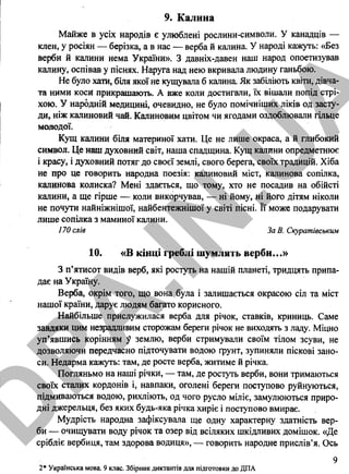 9. Калина
Майже в усіх народів є улюблені рослини-символи. У канадців —
клен, у росіян — берізка, а в нас — верба й калина. У народі кажуть: «Без
Верби й калини нема України». З давніх-давен наш народ опоетизував
калину, оспівав у піснях. Наруга над нею вкривала людину ганьбою.
Не було хати, біля якої не кущувала б калина. Як забіліють квіти, дівча­
та ними коси прикрашають. А вже коли достигали, їх вішали попід стрі­
хою. У народній медицині, очевидно, не було помічніших ліків од засту­
ди, ніж калиновий чай. Калиновим цвітом чи ягодами оздоблювали гільце
молодої.
Кущ калини біля материної хати. Це не лише окраса, а й глибокий
символ. Це наш духовний світ, наша спадщина. Кущ калини опредметнює
і красу, і духовний потяг до своєї землі, свого берега, своїх традицій. Хіба
не про це говорить народна поезія: калиновий міст, калинова сопілка,
калинова колиска? Мені здається, що тому, хто не посадив на обійсті
калини, а ще гірше — коли викорчував, — ні йому, ні його дітям ніколи
не почути найніжнішої, найбентежнішої у світі пісні. Її може подарувати
лише сопілка з маминої калини.
170 слів За В. Скуратівським
10. «В кінці греблі шумлять верби...»
З п’ятисот видів верб, які ростуть на нашій планеті, тридцять припа­
дає на Україну.
Верба, окрім того, що вона була і залишається окрасою сіл та міст
нашої країни, дарує людям багато корисного.
Найбільше прислужилася верба для річок, ставків, криниць. Саме
завдяки цим незрадливим сторожам береги річок не виходять з ладу. Міцно
уп’явшись корінням у землю, верби стримували своїм тілом зсуви, не
дозволяючи передчасно підточувати водою ґрунт, зупиняли піскові зано­
си. Недарма кажуть: там, де росте верба, житиме й річка.
Погляньмо на наші річки, — там, де ростуть верби, вони тримаються
своїх сталих кордонів і, навпаки, оголені береги поступово руйнуються,
підмиваються водою, рихліють, од чого русло міліє, замулюються приро­
дні джерельця, без яких будь-яка річка хиріє і поступово вмирає.
Мудрість народна зафіксувала ще одну характерну здатність вер­
би — очищувати воду річок та озер від всіляких шкідливих домішок. «Де
срібліє вербиця, там здорова водиця», — говорить народне прислів’я. Ось
2* Українська мова. 9 клас. Збірник диктантів для підготовки до ДПА
9
D
PA
.IN
.U
A
 