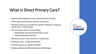 What Is Direct Primary Care?
• High-functioning primary care and prevention services
• Direct agreement between doctor and patient
• Monthly retainer or periodic fee paid by individual, employer,
health plan, or other payer
• No third party, fee for service billing
• Significantly reduced administrative costs
• Improved health outcomes
• Medical services: Not insurance or health plan
• Defined in ACA - §1301 (A) (3) and...
• 23 State Laws (e.g. WA 48.150 RCW)
• Medicare/Medicaid Pilot Outlined in HHS Budget
 