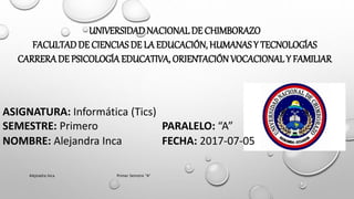 UNIVERSIDADNACIONALDE CHIMBORAZO
FACULTADDE CIENCIAS DE LA EDUCACIÓN, HUMANAS Y TECNOLOGÍAS
CARRERADE PSICOLOGÍA EDUCATIVA, ORIENTACIÓNVOCACIONALY FAMILIAR
ASIGNATURA: Informática (Tics)
SEMESTRE: Primero PARALELO: “A”
NOMBRE: Alejandra Inca FECHA: 2017-07-05
Alejnadra Inca Primer Semstre "A"
 