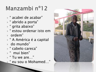 “ acabei de acabar”“ abrido a porta”“ grita abaixo”“ estou ordenar isto em ordem”“ A América é a capital do mundo”“ cabelo careca”“  muibien” “ Tu we are…”“ eu sou o Mohamed…”Manzambi nº12