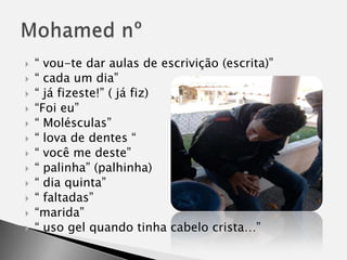 “ vou-te dar aulas de escrivição (escrita)”“ cada um dia”“ já fizeste!” ( já fiz)“Foi eu”“ Molésculas”“ lova de dentes “ “ você me deste”“ palinha” (palhinha)“ dia quinta”“ faltadas”“marida”“ uso gel quando tinha cabelo crista…”Mohamed nº